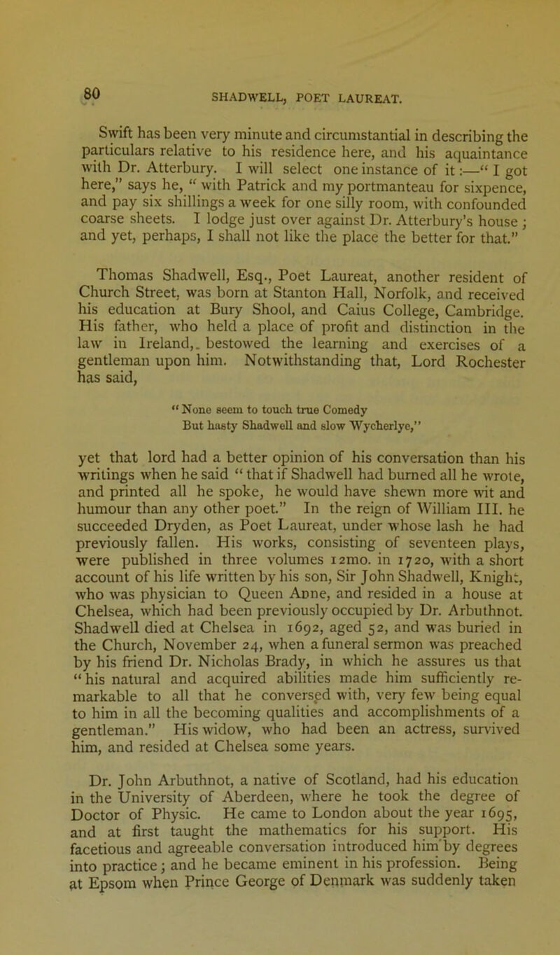 SHADWELL, POET LAUREAT. Swift has been very minute and circumstantial in describing the particulars relative to his residence here, and his aquaintance with Dr. Atterbury. I will select one instance of it:—“ I got here,” says he, “ with Patrick and my portmanteau for sixpence, and pay six shillings a week for one silly room, with confounded coarse sheets. I lodge just over against Dr. Atterbury’s house ; and yet, perhaps, I shall not like the place the better for that.” Thomas Shadwell, Esq., Poet Laureat, another resident of Church Street, was born at Stanton Hall, Norfolk, and received his education at Bury Shool, and Caius College, Cambridge. His father, who held a place of profit and distinction in the law in Ireland,, bestowed the learning and exercises of a gentleman upon him. Notwithstanding that. Lord Rochester has said, “ None seem to touch, true Comedy But haety Shadwell and slow Wycherlye,” yet that lord had a better opinion of his conversation than his writings when he said “ that if Shadwell had burned all he wrote, and printed all he spoke, he would have shewn more wit and humour than any other poet.” In the reign of William HI. he succeeded Dryden, as Poet Laureat, under whose lash he had previously fallen. His works, consisting of seventeen plays, were published in three volumes i2mo. in 1720, with a short account of his life written by his son. Sir John Shadwell, Knight, who was physician to Queen Anne, and resided in a house at Chelsea, which had been previously occupied by Dr. Arbuthnot. Shadwell died at Chelsea in 1692, aged 52, and was buried in the Church, November 24, when a funeral sermon was preached by his friend Dr. Nicholas Brady, in which he assures us that “ his natural and acquired abilities made him sufficiently re- markable to all that he conversed with, very few being equal to him in all the becoming qualities and accomplishments of a gentleman. His widow, who had been an actress, survived him, and resided at Chelsea some years. Dr. John Arbuthnot, a native of Scotland, had his education in the University of Aberdeen, where he took the degree of Doctor of Physic. He came to London about the year 1695, and at first taught the mathematics for his support. His facetious and agreeable conversation introduced him'by degrees into practice; and he became eminent in his profession. Being ^t Epsom when Prince George of Denmark was suddenly taken