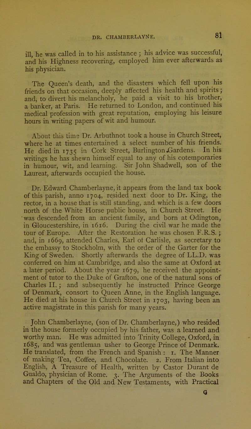 DR. CHAMBERLAYliE. ill, he was called in to his assistance ; his adnce was successful, and his Highness recovering, employed him ever afterwards as his physician. The Queen’s death, and the disasters which fell upon his friends on that occasion, deeply affected his health and spirits; andj to divert his melancholy, he paid a visit to his brother, a banker, at Paris. He returned to London, and continued his medical profession with great reputation, employing his leisure hours in writing papers of wit and humour. About this time Dr. Arbuthnot took a house in Church Street, where he at times entertained a select number of his friends. He died in 1735 in Cork Street, Burlington jCardens. In his writings he has shewn himself equal to any of his cotemporaries in humour, wit, and learning. Sir John Shadwell, son of the Laureat, afterwards occupied the house. Dr. Edward Chamberlayne, it appears from the land tax book of this parish, anno 1704, resided next door to Dr. King, the rector, in a house that is still standing, and which is a few doors north of the White Horse public house, in Church Street. He was descended from an ancient family, and born at Odington, in Gloucestershire, in 1616. During the civil war he made the tour of Europe. After the Restoration he was chosen F.R.S.; and, in 1669, attended Charles, Earl of Carlisle, as secretary to the embassy to Stockholm, with the order of the Garter for the King of Sweden. Shortly afterwards the degree of LL.D. was conferred on him at Cambridge, and also the same at Oxford at a later period. About the year 1679, he received the appoint- ment of tutor to the Duke of Grafton, one of the natural sons of Charles II.; and subsequently he instructed Prince George of Denmark, consort to Queen Anne, in the English language. He died at his house in Church Street in 1703, having been an active magistrate in this parish for many years. John Chamberlayne, (son of Dr. Chamberlayne,) who resided in the house formerly occupied by his father, was a learned and worthy man. He was admitted into Trinity College, Oxford, in 1685, and was gentleman usher to George Prince of Denmark. He translated, from the French and Spanish : i. The Manner of making Tea, Coffee, and Chocolate. 2. From Italian into English, A Treasure of Health, -written by Castor Durant de Gualdo, physician of Rome. 3. The Arguments of the Books and Chapters of the Old and New Testaments, -with Practical Q