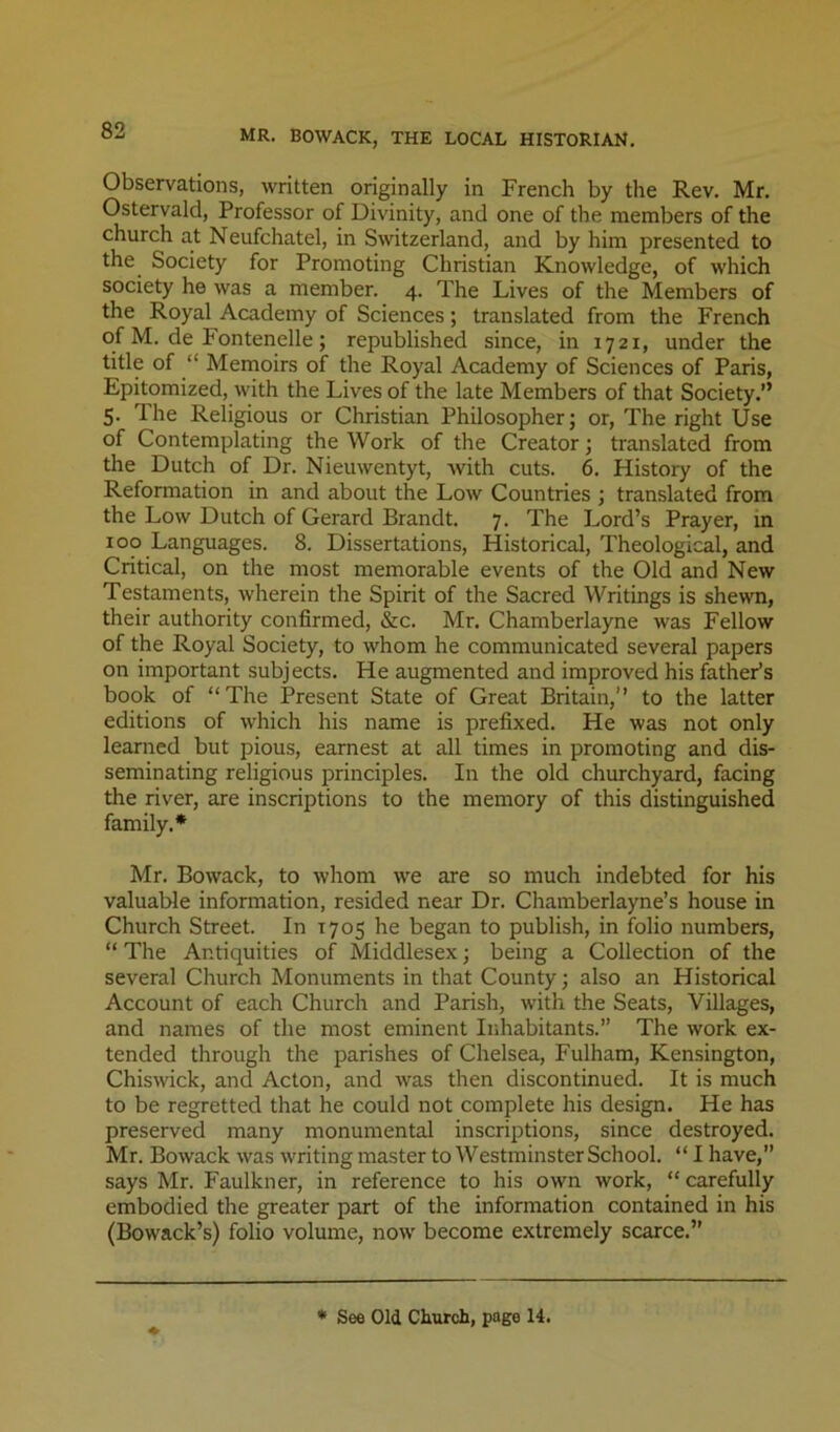 MR. BOWACK, THE LOCAL HISTORIAN. Observations, written originally in French by the Rev. Mr. Ostervald, Professor of Divinity, and one of the members of the church at Neufchatel, in Switzerland, and by him presented to the^ Society for Promoting Christian Knowledge, of which society he was a member. 4. The Lives of the Members of the Royal Academy of Sciences; translated from the French of M. de Fontenelle; republished since, in 1721, under the title of “ Memoirs of the Royal Academy of Sciences of Paris, Epitomized, with the Lives of the late Members of that Society.” 5. The Religious or Christian Philosopher; or. The right Use of Contemplating the Work of the Creator; translated from the Dutch of Dr. Nieuwentyt, with cuts. 6. History of the Reformation in and about the Low Countries ; translated from the Low Dutch of Gerard Brandt. 7. The Lord’s Prayer, m 100 Languages. 8. Dissertations, Historical, Theological, and Critical, on the most memorable events of the Old and New Testaments, wherein the Spirit of the Sacred Writings is shewn, their authority confirmed, &c. Mr. Chamberlayne was Fellow of the Royal Society, to whom he communicated several papers on important subjects. He augmented and improved his father’s book of “The Present State of Great Britain,’’ to the latter editions of which his name is prefixed. He was not only learned but pious, earnest at all times in promoting and dis- seminating religious principles. In the old churchyard, facing the river, are inscriptions to the memory of this distinguished family.* Mr. Bowack, to whom we are so much indebted for his valuable information, resided near Dr. Chamberlayne’s house in Church Street. In 1705 he began to publish, in folio numbers, “ The Antiquities of Middlesex; being a Collection of the several Church Monuments in that County; also an Historical Account of each Church and Parish, with the Seats, Villages, and names of the most eminent Inhabitants.” The work ex- tended through the parishes of Chelsea, Fulham, Kensington, Chiswick, and Acton, and was then discontinued. It is much to be regretted that he could not complete his design. He has preserved many monumental inscriptions, since destroyed. Mr. Bowack was writing master to Westminster School. “ I have,” says Mr. Faulkner, in reference to his own work, “ carefully embodied the greater part of the information contained in his (Bowack’s) folio volume, now become extremely scarce.” • See Old Church, page 14.
