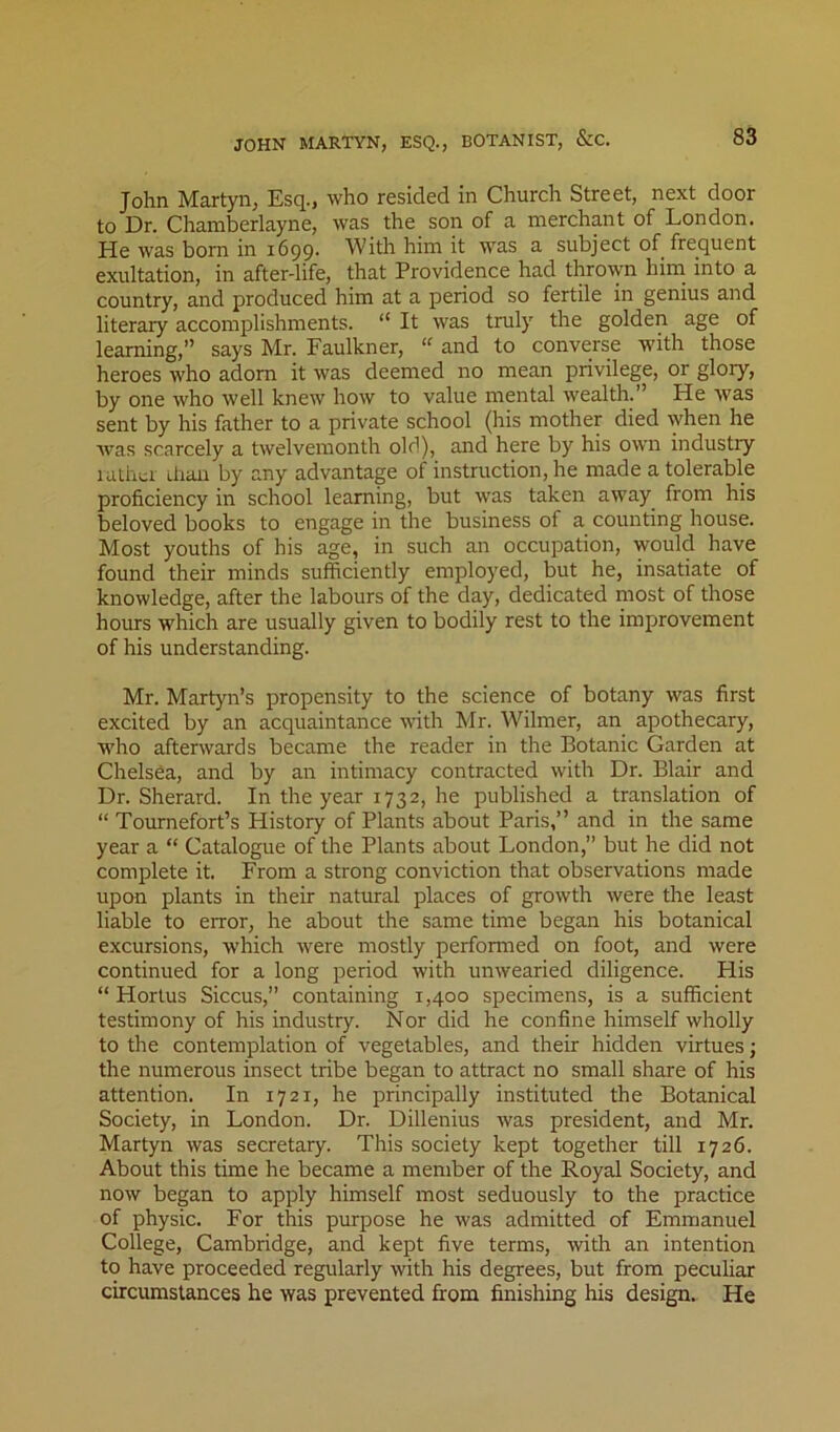 John Martyn, Esq., who resided in Church Street, next door to Dr. Chamberlayne, was the son of a merchant of London. He was bom in 1699. With him it was a subject of frequent exultation, in after-life, that Providence had thrown him into a country, and produced him at a period so fertile in genius and literary accomplishments. “ It was truly the golden age of learning,” says Mr. Faulkner, and to converse with those heroes who adorn it was deemed no mean privilege, or glory, by one who well knew how to value mental wealth.” He was sent by his father to a private school (his mother died when he was scarcely a twelvemonth old), and here by his own industry mthcr ilian by any advantage of instruction, he made a tolerable proficiency in school learning, but was taken away^ from his beloved books to engage in the business of a counting house. Most youths of his age, in such an occupation, would have found their minds sufficiently employed, but he, insatiate of knowledge, after the labours of the day, dedicated most of those hours which are usually given to bodily rest to the improvement of his understanding. Mr. Martyn’s propensity to the science of botany was first excited by an acquaintance with Mr. Wilmer, an apothecary, who afterwards became the reader in the Botanic Garden at Chelsea, and by an intimacy contracted with Dr. Blair and Dr. Sherard. In the year 1732, he published a translation of “ Tomnefort’s History of Plants about Paris,” and in the same year a “ Catalogue of the Plants about London,” but he did not complete it. From a strong conviction that observations made upon plants in their natural places of growth were the least liable to error, he about the same time began his botanical excursions, which were mostly performed on foot, and were continued for a long period with unwearied diligence. His “ Horlus Siccus,” containing 1,400 specimens, is a sufficient testimony of his industry. Nor did he confine himself wholly to the contemplation of vegetables, and their hidden virtues; the numerous insect tribe began to attract no small share of his attention. In 1721, he principally instituted the Botanical Society, in London. Dr. Dillenius was president, and Mr. Martyn was secretary. This society kept together till 1726. About this time he became a member of the Royal Society, and now began to apply himself most seduously to the practice of physic. For this purpose he was admitted of Emmanuel College, Cambridge, and kept five terms, with an intention to have proceeded regularly with his degrees, but from peculiar circumstances he was prevented from finishing his design. He