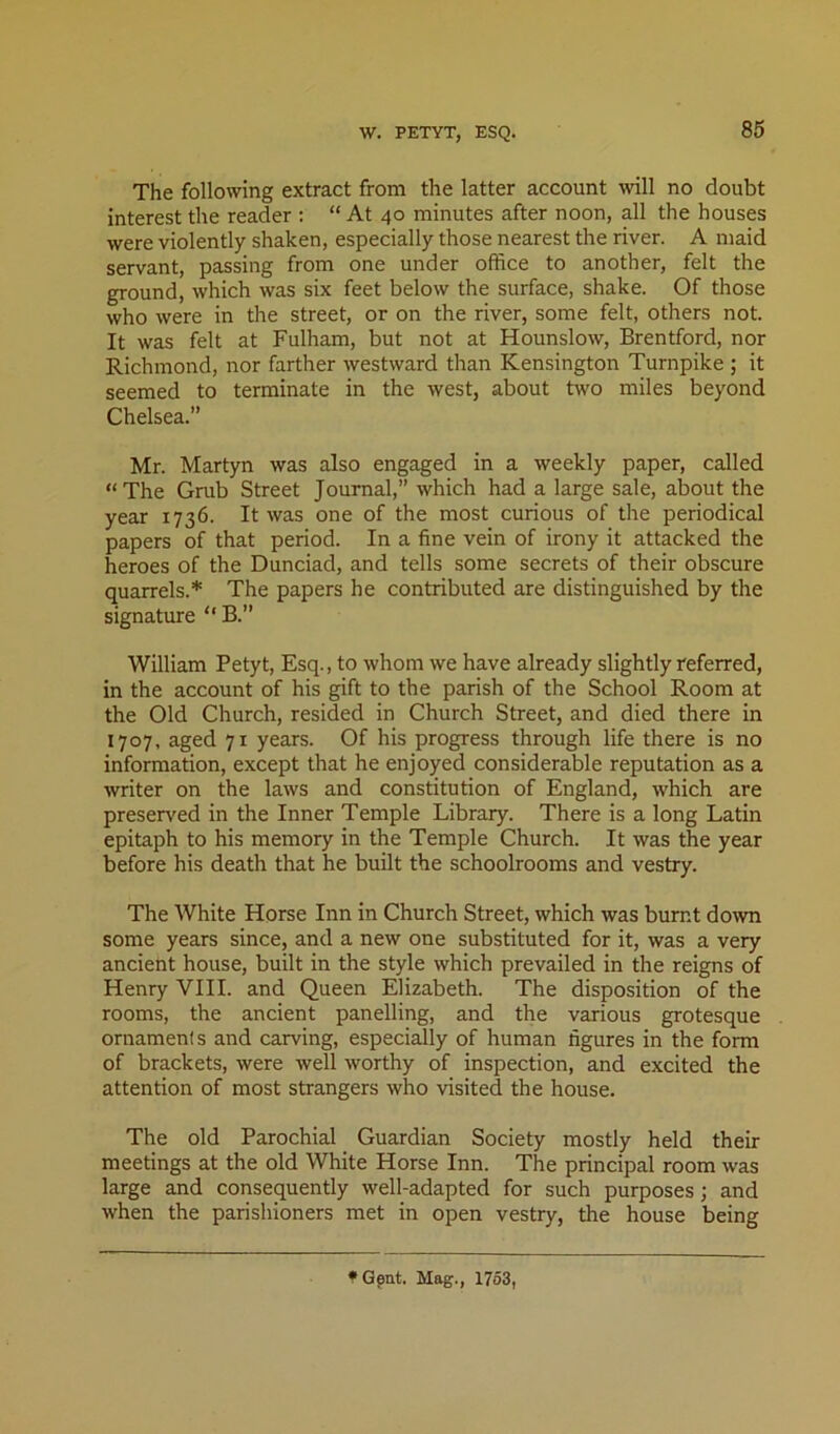 W. PETYT, ESQ. The following extract from the latter account will no doubt interest the reader ; “At 40 minutes after noon, all the houses were violently shaken, especially those nearest the river. A maid servant, passing from one under office to another, felt the ground, which was six feet below the surface, shake. Of those who were in the street, or on the river, some felt, others not. It was felt at Fulham, but not at Hounslow, Brentford, nor Richmond, nor farther westward than Kensington Turnpike ; it seemed to terminate in the west, about two miles beyond Chelsea.” Mr. Martyn was also engaged in a weekly paper, called “The Grub Street Journal,” which had a large sale, about the year 1736. It was one of the most curious of the periodical papers of that period. In a fine vein of irony it attacked the heroes of the Dunciad, and tells some secrets of their obscure quarrels.* The papers he contributed are distinguished by the signature “ B.” William Pety t. Esq., to whom we have already slightly referred, in the account of his gift to the parish of the School Room at the Old Church, resided in Church Street, and died there in 1707, aged 71 years. Of his progress through life there is no information, except that he enjoyed considerable reputation as a writer on the laws and constitution of England, which are preserved in the Inner Temple Library. There is a long Latin epitaph to his memory in the Temple Church. It was the year before his death that he built the schoolrooms and vestry. The White Horse Inn in Church Street, which was burnt down some years since, and a new one substituted for it, was a very ancient house, built in the style which prevailed in the reigns of Henry VHI. and Queen Elizabeth. The disposition of the rooms, the ancient panelling, and the various grotesque ornaments and carving, especially of human figures in the form of brackets, were well worthy of inspection, and excited the attention of most strangers who visited the house. The old Parochial Guardian Society mostly held their meetings at the old White Horse Inn. The principal room was large and consequently well-adapted for such purposes; and when the parishioners met in open vestry, the house being 1*Gpnt. Mag., 1753,
