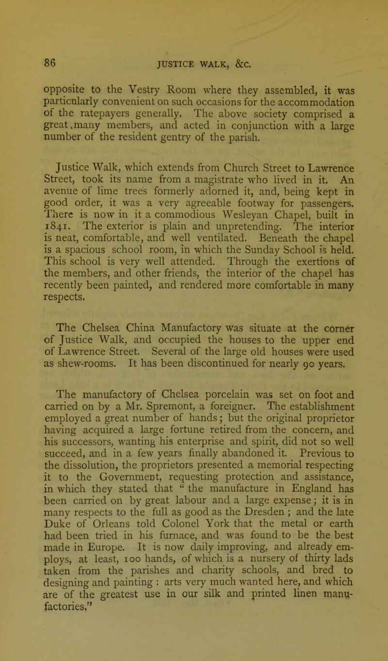opposite to the Vestry Room where they assembled, it was particularly convenient on such occasions for the accommodation of the ratepayers generally. The above society comprised a great.many members, and acted in conjunction with a large number of the resident gentry of the parish. Justice Walk, which extends from Church Street to Lawrence Street, took its name from a magistrate who lived in it. An avenue of lime trees formerly adorned it, and, being kept in good order, it was a very agreeable footway for passengers. There is now in it a commodious Wesleyan Chapel, built in 1841. The exterior is plain and unpretending. The interior is neat, comfortable, and well ventilated. Beneath the chapel is a spacious school room, in which the Sunday School is held. This school is very well attended. Through the exertions of the members, and other friends, the interior of the chapel has recently been painted, and rendered more comfortable in many respects. The Chelsea China Manufactory was situate at the corner of Justice Walk, and occupied the houses to the upper end of Lawrence Street. Several of the large old houses were used as shew-rooms. It has been discontinued for nearly 90 years. The manufactory of Chelsea porcelain was set on foot and carried on by a Mr. Spremont, a foreigner. The establishment employed a great number of hands; but the original proprietor having acquired a large fortune retired from the concern, and his successors, wanting his enterprise and spirit, did not so well succeed, and in a few years finally abandoned it. Previous to the dissolution, the proprietors presented a memorial respecting it to the Government, requesting protection and assistance, in which they stated that “ the manufacture in England has been carried on by great labour and a large expense j it is in many respects to the full as good as the Dresden ; and the late Duke of Orleans told Colonel York that the metal or earth had been tried in his furnace, and was found to be the best made in Europe. It is now daily improving, and already em- ploys, at least, 100 hands, of which is a nursery of thirty lads taken from the parishes and charity schools, and bred to designing and painting ; arts very much wanted here, and which are of the greatest use in our silk and printed linen manq- factories.”