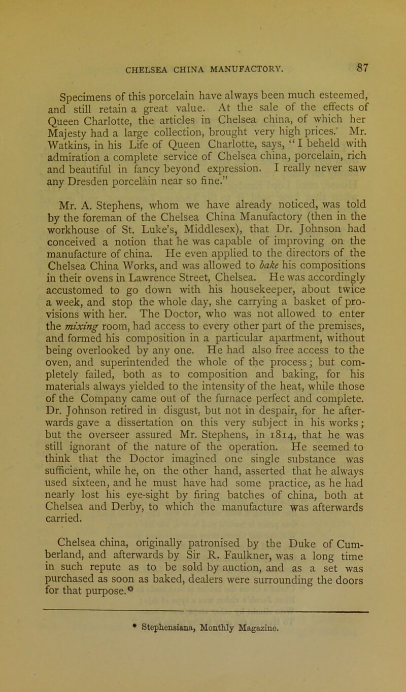 Specimens of this porcelain have always been much esteemed, and still retain a great value. At the sale of the effects of Queen Charlotte, the articles in Chelsea china, of which her Majesty had a large collection, brought very high prices.' Mr. Watkins, in his Life of Queen Charlotte, says, “ I beheld with admiration a complete service of Chelsea china, porcelain, rich and beautiful in fancy beyond expression. I really never saw any Dresden porcelain near so fine.” Mr. A. Stephens, whom we have already noticed, was told by the foreman of the Chelsea China Manufactory (then in the workhouse of St. Luke’s, Middlesex), that Dr. Johnson had conceived a notion that he was capable of improving on the manufacture of china. He even applied to the directors of the Chelsea China Works, and was allowed to bake his compositions in their ovens in Lawrence Street, Chelsea. He was accordingly accustomed to go down mth his housekeeper, about twice a week, and stop the whole day, she carrying a basket of pro- visions with her. The Doctor, who was not allowed to enter the mixing room, had access to every other part of the premises, and formed his composition in a particular apartment, without being overlooked by any one. He had also free access to the oven, and superintended the whole of the process ■, but com- pletely failed, both as to composition and baking, for his materials always yielded to the intensity of the heat, while those of the Company came out of the furnace perfect and complete. Dr. Johnson retired in disgust, but not in despair, for he after- wards gave a dissertation on this very subject in his works; but the overseer assured Mr. Stephens, in 1814, that he was still ignorant of the nature of the operation. He seemed to think that the Doctor imagined one single substance was sufficient, while he, on the other hand, asserted that he always used sixteen, and he must have had some practice, as he had nearly lost his eye-sight by firing batches of china, both at Chelsea and Derby, to which the manufacture was afterwards carried. Chelsea china, originally patronised by the Duke of Cum- berland, and afterwards by Sir R. Faulkner, was a long time in such repute as to be sold by auction, and as a set was purchased as soon as baked, dealers were surrounding the doors for that purpose. * Stephensiana, Monthly Magazine.