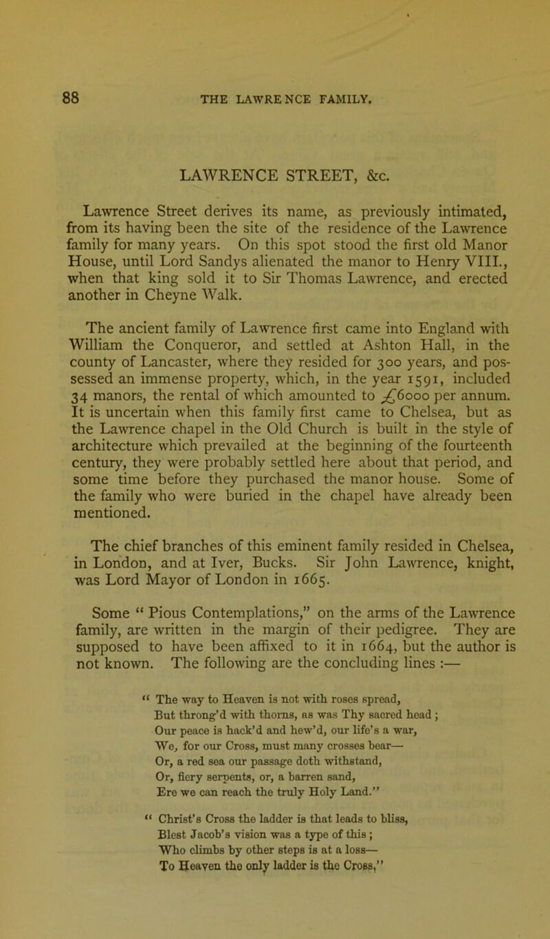 LAWRENCE STREET, &c. Lawrence Street derives its name, as previously intimated, from its having been the site of the residence of the Lawrence family for many years. On this spot stood the first old Manor House, until Lord Sandys alienated the manor to Henry VIIL, when that king sold it to Sir Thomas Lawrence, and erected another in Cheyne Walk. The ancient family of Lawrence first came into England with William the Conqueror, and settled at Ashton Hall, in the county of Lancaster, where they resided for 300 years, and pos- sessed an immense property, which, in the year 1591, included 34 manors, the rental of which amounted to ^^6000 per annum. It is uncertain when this family first came to Chelsea, but as the Lawence chapel in the Old Church is built in the style of architecture which prevailed at the beginning of the fourteenth century, they were probably settled here about that period, and some time before they purchased the manor house. Some of the family who were buried in the chapel have already been mentioned. The chief branches of this eminent family resided in Chelsea, in London, and at Tver, Bucks. Sir John LavTence, knight, was Lord Mayor of London in 1665. Some “ Pious Contemplations,” on the arms of the Lawrence family, are written in the margin of their pedigree. They are supposed to have been affixed to it in 1664, but the author is not known. The following are the concluding lines :— “ The way to Heaven is not with roses spread, But throng’d with thorns, as was Thy sacred head ; Our peace is hack’d and hew’d, our life’s a war, Wo, for our Cross, must many crosses bear— Or, a red sea our passage doth withstand, Or, fiery serpents, or, a barren sand. Ere we can reach the truly Holy Land.”  Christ’s Cross the ladder is that leads to bUss, Blest Jacob’s vision was a type of this; Who climbs by other steps is at a loss— To Heaven the only ladder is the Cross,”