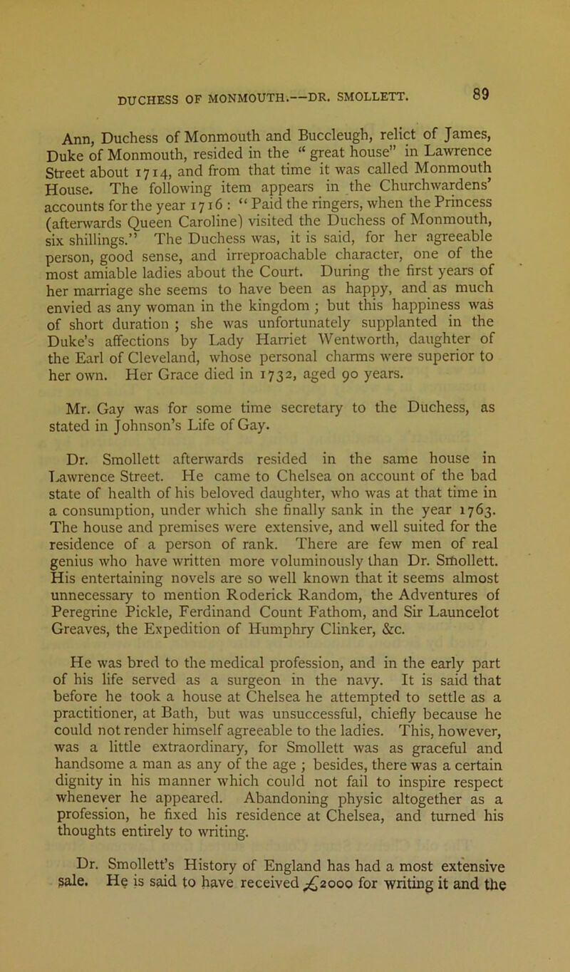 Ann, Duchess of Monmouth and Buccleugh, relict of James, Duke of Monmouth, resided in the “ great house in Lawrence Street about 1714, and from that time it was called Monmouth House. The following item appears in the Churchwardens’ accounts for the year 1716: “ Paid the ringers, when the Princess (after\vards Queen Caroline) visited the Duchess of Monmouth, six shillings.” The Duchess was, it is said, for her agreeable person, good sense, and irreproachable character, one of the most amiable ladies about the Court. During the first years of her marriage she seems to have been as happy, and as much envied as any woman in the kingdom ; but this happiness was of short duration ; she was unfortunately supplanted in the Duke’s affections by Lady Harriet Wentworth, daughter of the Earl of Cleveland, whose personal charms were superior to her own. Her Grace died in 1732, aged 90 years. Mr. Gay was for some time secretary to the Duchess, as stated in Johnson’s Life of Gay. Dr. Smollett aftenvards resided in the same house in T.,awrence Street. He came to Chelsea on account of the bad state of health of his beloved daughter, who was at that time in a consumption, under which she finally sank in the year 1763. The house and premises were extensive, and well suited for the residence of a person of rank. There are few men of real genius who have written more voluminously than Dr. Smollett. His entertaining novels are so well known that it seems almost unnecessary to mention Roderick Random, the Adventures of Peregrine Pickle, Ferdinand Count Fathom, and Sir Launcelot Greaves, the Expedition of Humphry Clinker, &c. He was bred to the medical profession, and in the early part of his life served as a surgeon in the navy. It is said that before he took a house at Chelsea he attempted to settle as a practitioner, at Bath, but was unsuccessful, chiefly because he could not render himself agreeable to the ladies. This, however, was a little extraordinary, for Smollett was as graceful and handsome a man as any of the age ; besides, there was a certain dignity in his manner which could not fail to inspire respect whenever he appeared. Abandoning physic altogether as a profession, he fixed his residence at Chelsea, and turned his thoughts entirely to writing. Dr. Smollett’s History of England has had a most extensive gale. He is said to have received ;^2ooo for writing it and the