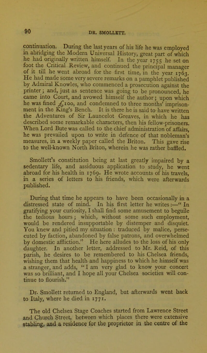 DR. SMOLLETT. continuation. During the last years of his life he was employed in abridging the Modern Universal History, great part of which he had originally written himself. In the year 1755 he set on foot the Critical Review, and continued the principal manager of it till he went abroad for the first time, in the year 1763. He had made some very severe remarks on a pamphlet published by Admiral Knowles, who commenced a prosecution against the printer ; and, just as sentence was going to be pronounced, he came into Court, and avowed himself the author; upon which he was fined p^ioo, and condemned to three months’ imprison- ment in the King’s Bench. It is there he is said to have written the Adventures of Sir Launcelot Greaves, in which he has described some remarkable characters, then his fellow-prisoners. When Lord Bute was called to the chief administration of affairs, he was prevailed upon to write in defence of that nobleman’s measures, in a weekly paper called the Briton. This gave rise to the well-known North Briton, wherein he was rather baffled. Smollett’s constitution being at last greatly impaired by a sedentary life, and assiduous application to study, he went abroad for his health in 1769. He wrote accounts of his travels, in a series of letters to his friends, which were afterwards published. During that time he appears to have been occasionally in a distressed state of mind. In his first letter he writes:—“ In gratifying your curiosity, I shall find some amusement to beguile the tedious hours; which, without some such employment, would be rendered insupportable by distemper and disquiet. You knew and pitied my situation : traduced by malice, perse- cuted by faction, abandoned by false patrons, and overwhelmed by domestic affliction.” He here alludes to the loss of his only daughter. In another letter, addressed to Mr. Reid, of this parish, he desires to be remembered to his Chelsea friends, wishing them that health and happiness to which he himself was a stranger, and adds, “ I am very glad to know your concert was so brilliant, and I hope all your Chelsea societies will con- tinue to flourish.” Dr. Smollett returned to England, but afterwards went back to Italy, where he died in 1771. The old Chelsea Stage Coaches started from Lawrence Street and Church Street, between which places there were extensive stabling, and a residence for the proprietor in the centre of the