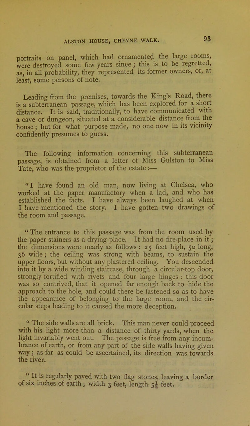 portraits on panel, which had ornamented the large rooms, were destroyed some few years since; this is to be regretted, as, in all probability, they represented its former owners, or, at least, some persons of note. Leading from the premises, towards the King’s Road, there is a subterranean passage, which has been explored for a short distance. It is said, traditionally, to have communicated with a cave or dungeon, situated at a considerable distance from^ the house; but for what purpose made, no one now in its vicinity confidently presumes to guess. The following information concerning this subterranean passage, is obtained from a letter of Miss Gulston to Miss Tate, who was the proprietor of the estate :— “I have found an old man, now living at Chelsea, who worked at the paper manufactory when a lad, and who has established the facts. I have always been laughed at when I have mentioned the story. I have gotten two drawings of the room and passage. “ The entrance to this passage was from the room used by the paper Stainers as a drying place. It had no fire-place in it; the dimensions were nearly as follows : 25 feet high, 50 long, 36 wide; the ceiling was strong with beams, to sustain the upper floors, but without any plastered ceiling. You descended into it by a wide winding staircase, through a circular-top door, strongly fortified with rivets and four large hinges : this door was so contrived, that it opened far enough back to hide the approach to the hole, and could there be fastened so as to have the appearance of belonging to the large room, and the cir- cular steps leading to it caused the more deception. “ The side walls are all brick. This man never could proceed with his light more than a distance of thirty yards, when the light invariably went out. The passage is free from any incum- brance of earth, or from any part of the side walls having given way; as far as could be ascertained, its direction was towards the river. ” It is regularly paved with two flag stones, leaving a border of six inches of earth j width 3 feet, length s|- feet.