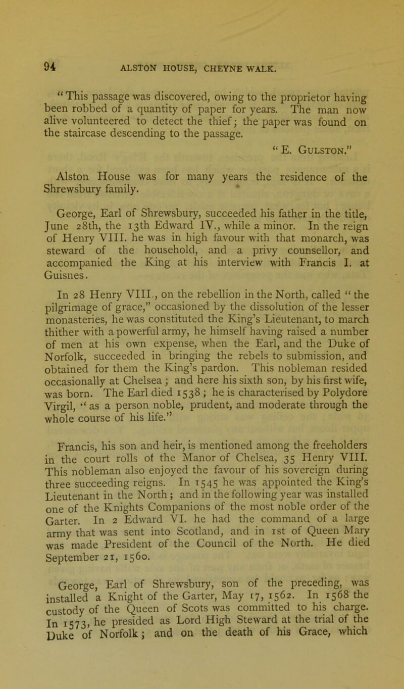 “ This passage was discovered, owing to the proprietor having been robbed of a quantity of paper for years. The man now alive volunteered to detect the thief; the paper was found on the staircase descending to the passage. “ E. Gulston. Alston House was for many years the residence of the Shrewsbury family. * George, Earl of Shrewsbury, succeeded his father in the title, June 28th, the 13th Edward IV., while a minor. In the reign of Henry VIII. he was in high favour with that monarch, was steward of the household, and a privy counsellor, and accompanied the King at his interview with Francis I. at Guisnes. In 28 Henry VIII., on the rebellion in the North, called “ the pilgrimage of grace,” occasioned by the dissolution of the lesser monasteries, he was constituted the King’s Lieutenant, to march thither with a powerful army, he himself having raised a number of men at his own expense, when the Earl, and the Duke of Norfolk, succeeded in bringing the rebels to submission, and obtained for them the King’s pardon. This nobleman resided occasionally at Chelsea; and here his sixth son, by his first wife, was born. The Earl died 1538 ; he is characterised by Polydore Virgil, as a person noble, prudent, and moderate through the whole course of his life.” Francis, his son and heir, is mentioned among the freeholders in the court rolls of the Manor of Chelsea, 35 Henry VIII. This nobleman also enjoyed the favour of his sovereign during three succeeding reigns. In 1545 he was appointed the King’s Lieutenant in the North ; and in the following year was installed one of the Knights Companions of the most noble order of the Garter. In 2 Edward VI. he had the command of a large army that was sent into Scotland, and in ist of Queen Mary was made President of the Council of the North. He died September 21, 1560. George, Earl of Shrewsbury, son of the preceding, was installed a Knight of the Garter, May (7, 1562. In 1568 the custody of the Queen of Scots was committed to his charge. In 1573. he presided as Lord High Steward at the trial of the Duke of Norfolk; and on the death of his Grace, which