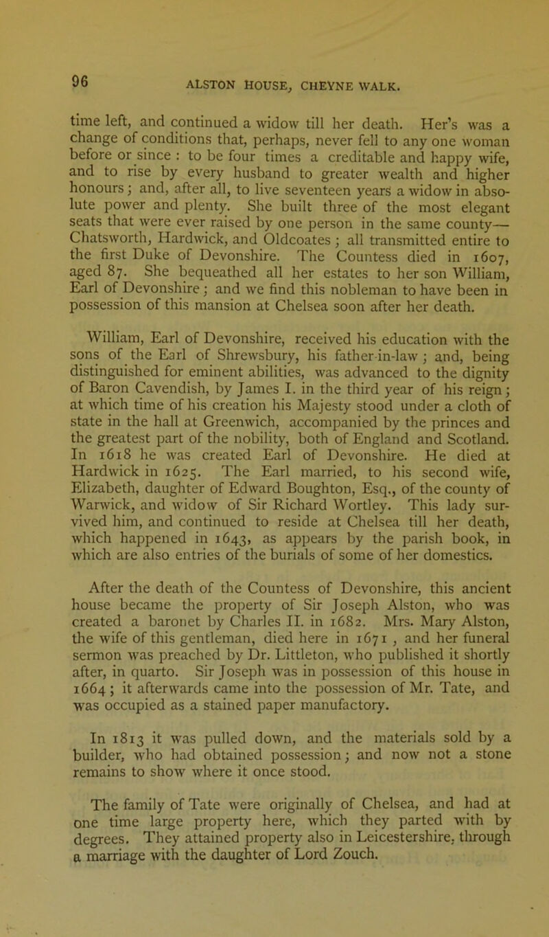 time left, and continued a widow till her death. Her’s was a change of conditions that, perhaps, never fell to any one woman before or since : to be four times a creditable and happy wife, and to rise by every husband to greater Avealth and higher honours; and, after all, to live seventeen years a widow in abso- lute power and plenty. She built three of the most elegant seats that were ever raised by one person in the same county— Chatsworth, Hardwick, and Oldcoates ; all transmitted entire to the first Duke of Devonshire. The Countess died in 1607, aged 87. She bequeathed all her estates to her son William, Earl of Devonshire; and we find this nobleman to have been in possession of this mansion at Chelsea soon after her death. William, Earl of Devonshire, received his education Avith the sons of the Earl of Shrewsbury, his father in-laAV ; and, being distinguished for eminent abilities, was advanced to the dignity of Baron Cavendish, by James I. in the third year of his reign; at Avhich time of his creation his Majesty stood under a cloth of state in the hall at GreenAvich, accompanied by the princes and the greatest part of the nobility, both of England and Scotland. In 1618 he Avas created Earl of Devonshire. He died at Hardwick in 1625. The Earl married, to his second wife, Elizabeth, daughter of EdAvard Boughton, Esq., of the county of Warwick, and Avidow of Sir Richard Wortley. This lady sur- vived him, and continued to reside at Chelsea till her death, which happened in 1643, as appears by the parish book, in Avhich are also entries of the burials of some of her domestics. After the death of the Countess of Devonshire, this ancient house became the property of Sir Joseph Alston, Avho was created a baronet by Charles II. in 1682. Mrs. Mary Alston, the Avife of this gentleman, died here in 1671 , and her funeral sermon AA'as preached by Dr. Littleton, Avho published it shortly after, in quarto. Sir Joseph was in possession of this house in 1664; it afterwards came into the possession of Mr. Tate, and was occupied as a stained paper manufactory. In 1813 it was pulled doAvn, and the materials sold by a builder, Avho had obtained possession; and noAv not a stone remains to show Avhere it once stood. The family of Tate Avere originally of Chelsea, and had at one time large property here, which they parted AA'ith by degrees. They attained property also in Leicestershire, tlirough a marriage with the daughter of Lord Zouch.