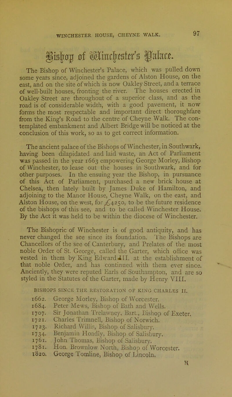 §islj0|r 0f Mircljeskffi f'dirt.e* The Bishop of Winchester’s Palace, which was pulled donm some years since, adjoined the gardens of Alston House, on the east, and on the site of which is now Oakley Street, and a terrace of well-built houses, fronting the river. The houses erected in Oakley Street are throughout of a superior class, and as the road is of considerable width, with a good pavement, it now forms the most respectable and important direct thoroughfare from the King’s Road to the centre of Cheyne Walk. The con- templated embankment and Albert Bridge will be noticed at the conclusion of this work, so as to get correct information. The ancient palace of the Bishops of Winchester, in Southwark, having been dilapidated and laid waste, an Act of Parliament was passed in the year 1663 empowering George Morley, Bishop of Winchester, to lease out the houses in Southwark, and for other purposes. In the ensuing year the Bishop, in pursuance of this Act of Parliament, purchased a new brick house at Chelsea, then lately built by James Duke of Hamilton, and adjoining to the Manor House, Cheyne Walk, on the east, and Alston House, on the west, fof;^425o, to be the future residence of the bishops of this see, and to be called Winchester House. By the Act it was held to be within the diocese of Winchester. The Bishopric of Winchester is of good antiquity, and has never changed the see since its foundation. The Bishops are Chancellors of the see of Canterbury, and Prelates of the most noble Order of St. George, called the Garter, which office was vested in them by King Edward ill. at the establishment of that noble Order, and has continued with them ever since. Anciently, they were reputed Earls of Southampton, and are so styled in the Statutes of the Garter, made by Henry YHI. BISHOPS SINCE THE RESTORATION OF KING CHARLES II. 1662. George Morley, Bishop of Worcester. 1684. Peter Mews, Bishop of Bath and Wells. 1707. Sir Jonathan Trelawney, Bart., Bishop of Exeter. 1721. Charles Trimnetl, Bishop of Norwich. 1723. Richard Willis, Bishop of Salisbury. 1734. Benjamin Ho.adly, Bishop of Salisbury. 1761. John Thomas, Bishop of Salisburj'. 1781. Hon. Brownlow North, Bishop of Worcester. 1820. George Tomline, Bishop of Lincoln.