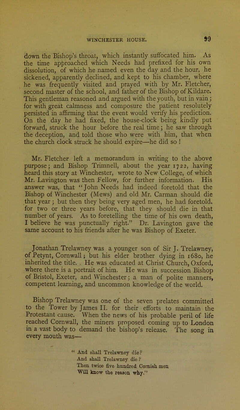 down the Bishop’s throat, which instantly suffocated him. As the time approached which Needs had prefixed for his own dissolution, of which he named even the day and the hour, he sickened, apparently declined, and kept to his chamber, where he was frequently visited and prayed with by Mr. Fletcher, second master of the school, and father of the Bishop of Kildare. This gentleman reasoned and argued with the youth, but in vain; for with great calmness and composure the patient resolutely persisted in affirming that the event would verify his prediction. On the day he had fixed, the house-clock being kindly put forward, struck the hour before the real time; he saw through the deception, and told those who were with him, that when the church clock struck he should expire—he did so ! Mr. Fletcher left a memorandum in ^ting to the above purpose; and Bishop Trimnell, about the year 1722, having heard this story at Winchester, wrote to New College, of which Mr. Lavington was then Fellow, for further information. His answer was, that “John Needs had indeed foretold that the Bishop of Winchester (Mews) and old Mr. Carman should die that year; but then they being very aged men, he had foretold, for two or three years before, that they should die in that number of years. As to foretelling the time of his own death, I believe he was punctually right.” Dr. Lavington gave the same account to his friends after he was Bishop of Exeter. Jonathan Trelawney was a younger son of Sir J. Trelawney, of Petynt, Cornwall; but his elder brother dying in 1680, he inherited the title. . He was educated at Christ Church, Oxford, where there is a portrait of him. He was in succession Bishop of Bristol, Exeter, and Winchester; a man of polite manners, competent learning, and uncommon knowledge of the world. Bishop Trelawney was one of the seven prelates committed to the Tower by James II. for their efforts to maintain the Protestant cause. When the news of his probable peril of life reached Cornwall, the miners proposed coming up to London in a vast body to demand the bishop’s release. The song in every mouth was— “ And shall Trelawney die? And shall Trelawney die ? Then twrice five hundred Cornish men Will know the reason why.’’