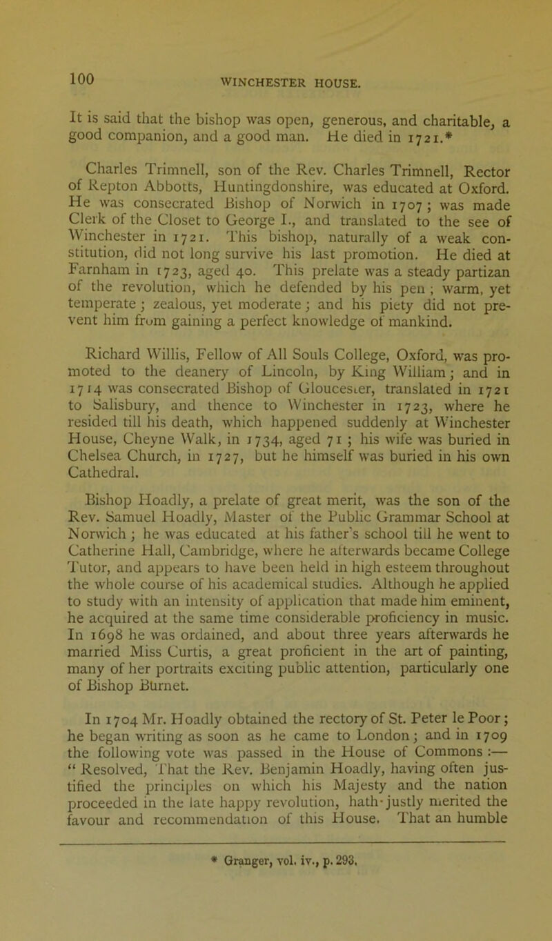 It is said that the bishop was open, generous, and charitable, a good companion, and a good man. He died in 1721.* Charles Trimnell, son of the Rev. Charles Trimnell, Rector of Repton Abbotts, Huntingdonshire, was educated at Oxford. He was consecrated Bishop of Norwich in 1707; was made Clerk of the Closet to George I., and translated to the see of Winchester in 1721. This bishop, naturally of a weak con- stitution, did not long survive his last promotion. He died at Farnham in 1723, aged 40. This prelate was a steady partizan of the revolution, which he defended by his pen ; warm, yet temperate; zealous, yet moderate; and his piety did not pre- vent him from gaining a perfect knowledge of mankind. Richard Willis, Fellow of All Souls College, Oxford, was pro- moted to the deanery of Lincoln, by King William; and in 1714 was consecrated Bishop of Gloucester, translated in 1721 to Salisbury, and thence to Winchester in 1723, where he resided till his death, which happened suddenly at Winchester House, Cheyne Walk, in 1734, aged 71 ; his wife was buried in Chelsea Church, in 1727, but he himself was buried in his own Cathedral. Bishop Hoadly, a prelate of great merit, was the son of the Rev. Samuel Hoadly, Master of the Public Grammar School at N orwich; he was educated at his father's school till he went to Catherine Hall, Cambridge, where he atterwards became College Tutor, and appears to have been held in high esteem throughout the whole course of his academical studies. Although he applied to study with an intensity of application that made him eminent, he acquired at the same time considerable proficiency in music. In 1698 he was ordained, and about three years afterwards he married Miss Curtis, a great proficient in the art of painting, many of her portraits exciting public attention, particularly one of Bishop Burnet. In 1704 Mr. Hoadly obtained the rectory of St. Peter le Poor; he began writing as soon as he came to London; and in 1709 the following vote w'as passed in the House of Commons :— “ Resolved, That the Rev. Benjamin Hoadly, having often jus- tified the principles on which his Majesty and the nation proceeded in the late happy revolution, hath-justly nierited the favour and recommendation of this House. That an humble * Qr^ger, vol. iv., p. 293.