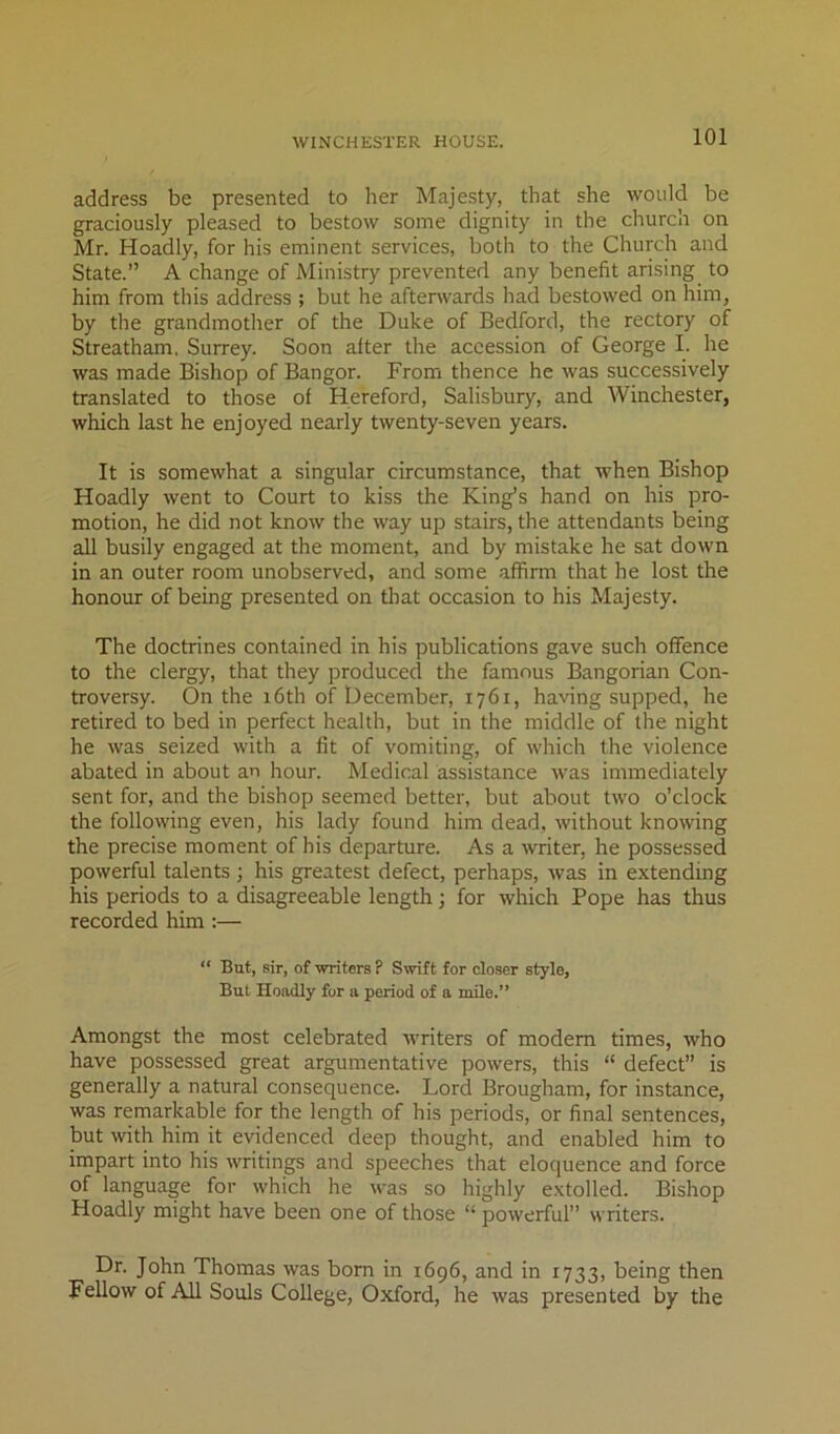 address be presented to her Majesty, that she would be graciously pleased to bestow some dignity in the church on Mr. Hoadly, for his eminent services, both to the Church and State.” A change of Ministry prevented any benefit arising to him from this address ; but he aftenvards had bestowed on him, by the grandmother of the Duke of Bedford, the rectory of Streatham, Surrey. Soon after the accession of George I. he was made Bishop of Bangor. From thence he was successively translated to those of Hereford, Salisbury, and Winchester, which last he enjoyed nearly twenty-seven years. It is somewhat a singular circumstance, that when Bishop Hoadly went to Court to kiss the King’s hand on his pro- motion, he did not know the way up stairs, the attendants being all busily engaged at the moment, and by mistake he sat down in an outer room unobserved, and some affirm that he lost the honour of being presented on that occasion to his Majesty. The doctrines contained in his publications gave such offence to the clergy, that they produced the famous Bangorian Con- troversy. On the 16th of December, 1761, having supped, he retired to bed in perfect health, but in the middle of the night he was seized with a fit of vomiting, of which the violence abated in about an hour. Medical assistance was immediately sent for, and the bishop seemed better, but about two o’clock the following even, his lady found him dead, without knowing the precise moment of his departure. As a writer, he possessed powerful talents; his greatest defect, perhaps, was in extending his periods to a disagreeable length; for which Pope has thus recorded him :— “ But, sir, of ■writers ? Swift for closer style, But Hoadly for a period of a mile.” Amongst the most celebrated writers of modem times, who have possessed great argumentative powers, this “ defect” is generally a natural consequence. Lord Brougham, for instance, was remarkable for the length of his periods, or final sentences, but with him it evidenced deep thought, and enabled him to impart into his writings and speeches that eloquence and force of language for which he was so highly extolled. Bishop Hoadly might have been one of those “ powerful” writers. Dr. John Thomas was bom in 1696, and in 1733, being then Fellow of All Souls College, Oxford, he was presented by the