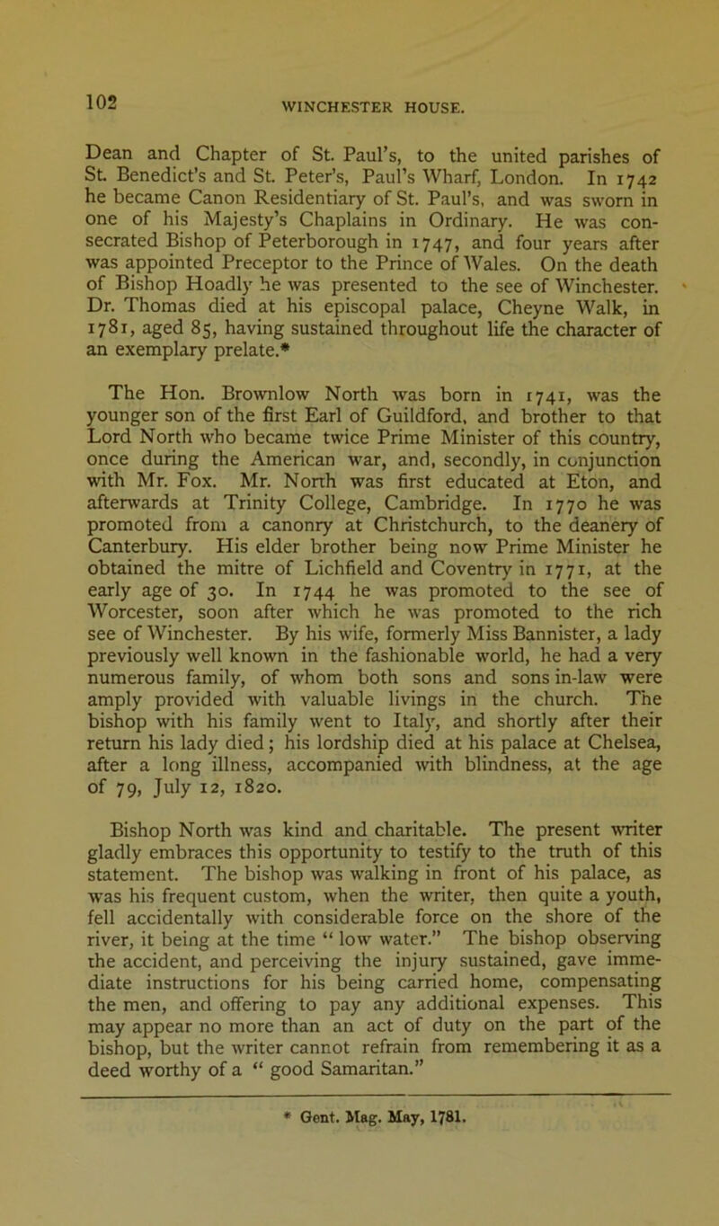 Dean and Chapter of St. Paul’s, to the united parishes of St. Benedict’s and St. Peter’s, Paul’s Wharf, London. In 1742 he became Canon Residentiary of St. Paul’s, and was sworn in one of his Majesty’s Chaplains in Ordinary. He was con- secrated Bishop of Peterborough in 1747, and four years after was appointed Preceptor to the Prince of Wales. On the death of Bishop Hoadly he was presented to the see of Winchester. * Dr. Thomas died at his episcopal palace, Cheyne Walk, in 1781, aged 85, having sustained throughout life the character of an exemplary prelate.* The Hon. Brownlow North was born in 1741, was the younger son of the first Earl of Guildford, and brother to that Lord North who became twice Prime Minister of this country, once during the American war, and, secondly, in conjunction with Mr. Fox. Mr. Nonh was first educated at Eton, and aftenvards at Trinity College, Cambridge. In 1770 he was promoted from a canonry at Christchurch, to the deanery of Canterbury. His elder brother being now Prime Minister he obtained the mitre of Lichfield and Coventry in 1771, at the early age of 30. In 1744 he was promoted to the see of Worcester, soon after which he was promoted to the rich see of Winchester. By his wife, formerly Miss Bannister, a lady previously well known in the fashionable world, he had a very numerous family, of whom both sons and sons in-law were amply provided with valuable livings in the church. The bishop with his family went to Italy, and shortly after their return his lady died; his lordship died at his palace at Chelsea, after a long illness, accompanied with blindness, at the age of 79, July 12, 1820. Bishop North was kind and charitable. The present writer gladly embraces this opportunity to testify to the truth of this statement. The bishop was walking in front of his palace, as was his frequent custom, when the writer, then quite a youth, fell accidentally with considerable force on the shore of the river, it being at the time “ low water.” The bishop observing the accident, and perceiving the injury sustained, gave imme- diate instructions for his being carried home, compensating the men, and offering to pay any additional expenses. This may appear no more than an act of duty on the part of the bishop, but the writer cannot refrain from remembering it as a deed worthy of a “ good Samaritan.” • Gont. Mag. May, I78I.
