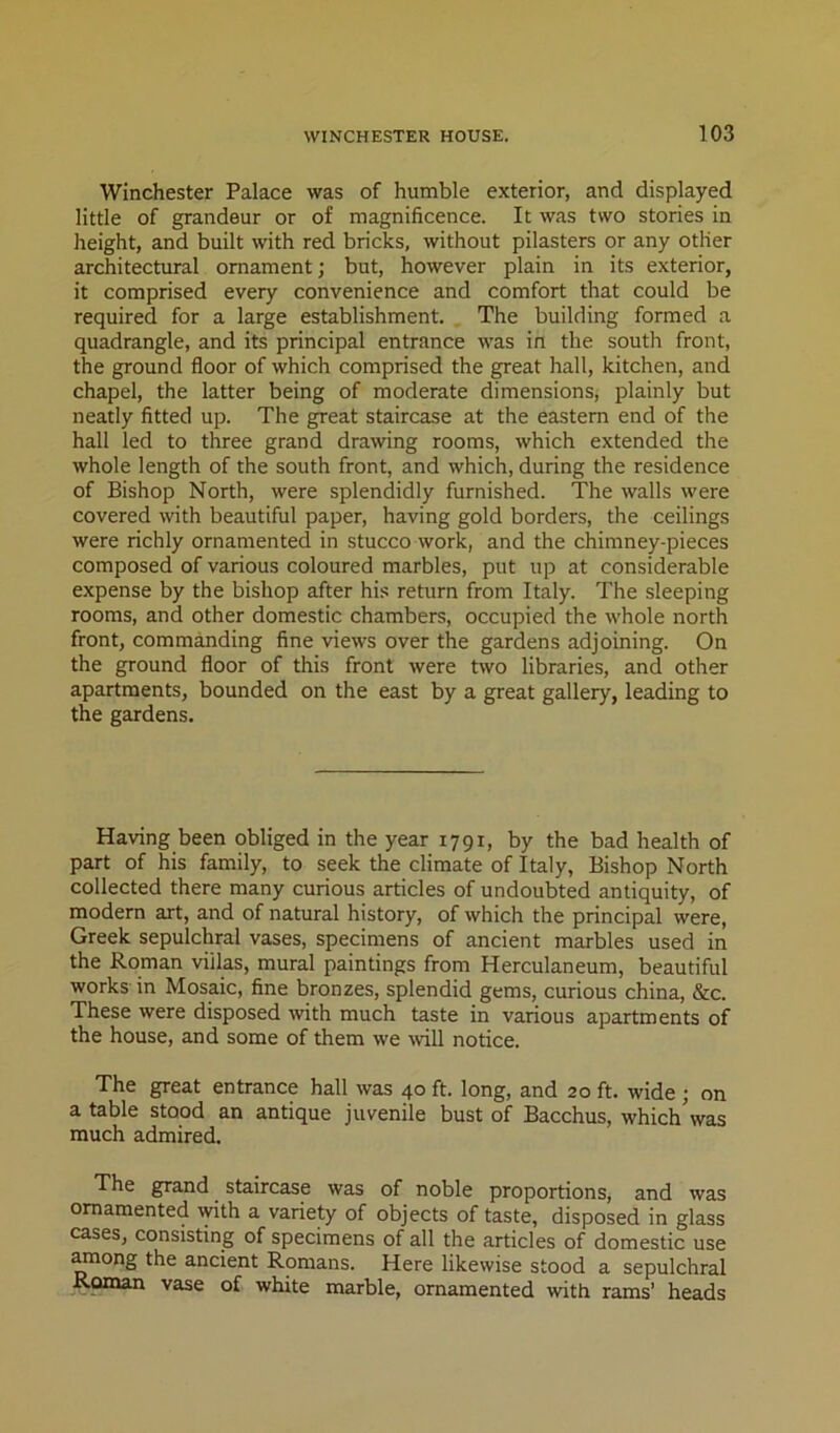 Winchester Palace was of humble exterior, and displayed little of grandeur or of magnificence. It was two stories in height, and built with red bricks, without pilasters or any other architectural ornament; but, however plain in its exterior, it comprised every convenience and comfort that could be required for a large establishment. The building formed a quadrangle, and its principal entrance was in the south front, the ground floor of which comprised the great hall, kitchen, and chapel, the latter being of moderate dimensions, plainly but neatly fitted up. The great staircase at the eastern end of the hall led to three grand drawing rooms, which extended the whole length of the south front, and which, during the residence of Bishop North, were splendidly furnished. The walls were covered wth beautiful paper, having gold borders, the ceilings were richly ornamented in stucco work, and the chimney-pieces composed of various coloured marbles, put up at considerable expense by the bishop after his return from Italy. The sleeping rooms, and other domestic chambers, occupied the whole north front, commanding fine views over the gardens adjoining. On the ground floor of this front were two libraries, and other apartments, bounded on the east by a great gallery, leading to the gardens. Having been obliged in the year 1791, by the bad health of part of his family, to seek the climate of Italy, Bishop North collected there many curious articles of undoubted antiquity, of modem art, and of natural history, of which the principal were, Greek sepulchral vases, specimens of ancient marbles used in the Roman villas, mural paintings from Herculaneum, beautiful works in Mosaic, fine bronzes, splendid gems, curious china, &c. These were disposed -with much taste in various apartments of the house, and some of them we will notice. The great entrance hall was 40 ft. long, and 20 ft. wide ; on a table stood an antique juvenile bust of Bacchus, whichVas much admired. The grand staircase was of noble proportions, and was ornamented with a variety of objects of taste, disposed in glass cases, consisting of specimens of all the articles of domestic use among the ancient Romans. Here likewise stood a sepulchral Ronun vase of white marble, ornamented with rams’ heads