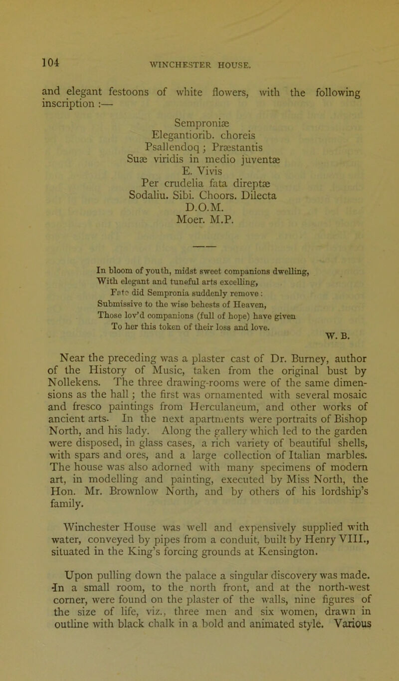 and elegant festoons of white flowers, with the following inscription :— Semproniae Elegantiorib. choreis Psallendoq; Praestantis Suae viridis in medio juventae E. Vivis Per crudelia fata direptae Sodaliu. Sibi. Choors. Dilecta D.O.M. Moer. M.P. In bloom of youth, midst sweet companions dwelling, With elegant and tuneful arts excelling. Fete did Sempronia suddenly remove: Submissive to the wise behests of Heaven, Those lov*d companions (full of hope) have given To her this token of their loss and love. W. B. Near the preceding was a plaster cast of Dr. Burney, author of the History of Music, taken from the original bust by Nollekens. The three drawing-rooms were of the same dimen- sions as the hall; the first was ornamented with several mosaic and fresco paintings from Herculaneum, and other works of ancient arts. In the next apartnients were portraits of Bishop North, and his lady. Along the gallery which led to the garden were disposed, in glass cases, a rich variety of beautiful shells, with spars and ores, and a large collection of Italian marbles. The house was also adorned with many specimens of modern art, in modelling and painting, executed by Miss North, the Hon. Mr. Brownlow North, and by others of his lordship’s family. Winchester House was well and expensively supplied with water, conveyed by pipes from a conduit, built by Henry VHI., situated in the King’s forcing grounds at Kensington. Upon pulling down the palace a singular discovery was made, in a small room, to the north front, and at the north-west comer, were found on the plaster of the walls, nine figures of the size of life, viz., three men and six women, drawn in outline with black chalk in a bold and animated style. Various