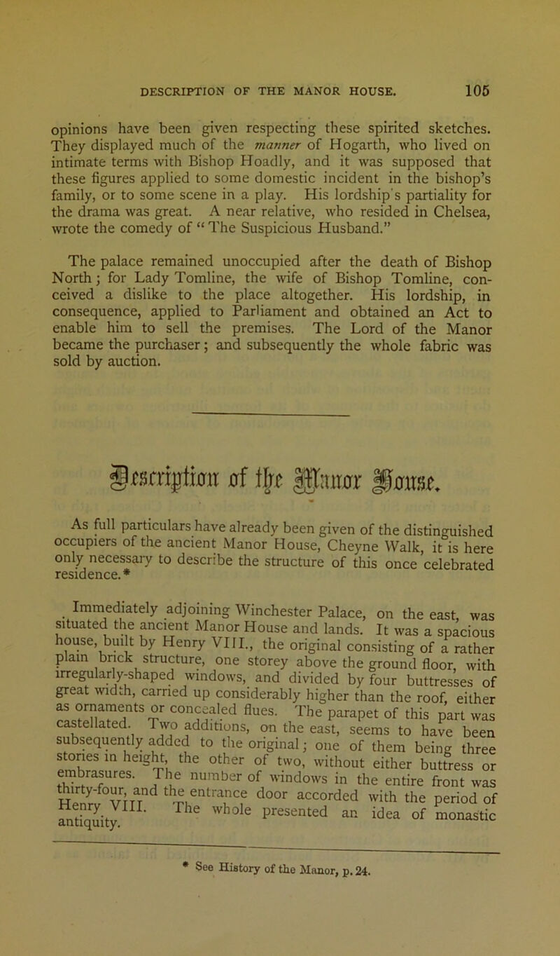 opinions have been given respecting these spirited sketches. They displayed much of the manner of Hogarth, who lived on intimate terms with Bishop Hoadly, and it was supposed that these figures applied to some domestic incident in the bishop’s family, or to some scene in a play. His lordship's partiality for the drama was great. A near relative, who resided in Chelsea, wrote the comedy of “ The Suspicious Husband.” The palace remained unoccupied after the death of Bishop North; for Lady Tomline, the wife of Bishop Tomline, con- ceived a dislike to the place altogether. His lordship, in consequence, applied to Parliament and obtained an Act to enable him to sell the premises. The Lord of the Manor became the purchaser; and subsequently the whole fabric was sold by auction. itscngtimt ai lljj Ifamr §mt. As full particulars have already been given of the distinguished occupiers of the ancient Manor House, Cheyne Walk, it is here only necessary to describe the structure of this once celebrated residence.* Immediately adjoining Winchester Palace, on the east, was situated the ancient Manor House and lands. It was a spacious house, built by Henry 'VIII., the original consisting of a rather plain brick structure, one storey above the ground floor, with irre^larly-shaped windows, and divided by four buttresses of great width, carried up considerably higher than the roof, either concealed flues. The parapet of this part was castellated. Two additions, on the east, seems to have been subsequently added to the original; one of them being three stories m height the other of two, without either buttress or embrasures. The number of windows in the entire front was Henr'J°vru^ accorded with the period of Srqiity^^^' ^ presented an idea of monastic • See History of the Manor, p. 24.