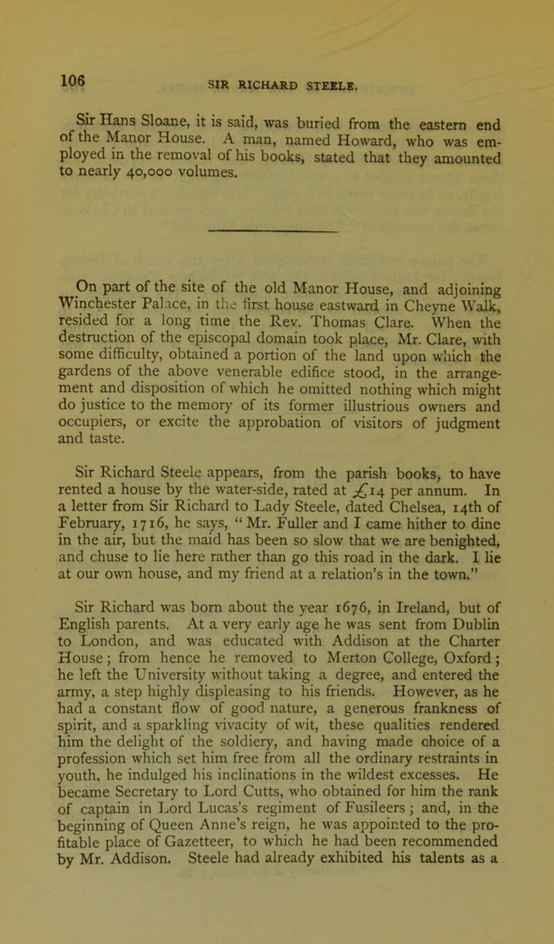 Sir Hans Sloane, it is said, was buried from the eastern end of the Manor House. A man, named Howard, who was em- ployed in the removal of his books, stated that they amounted to nearly 40,000 volumes. On part of the site of the old Manor House, and adjoining Winchester Palace, in the first house eastward in Cheyne Walk, resided for a long time the Rev. Thomas Clare. When the destruction of the episcopal domain took place, Mr. Clare, with some difficulty, obtained a portion of the land upon which the gardens of the above venerable edifice stood, in the arrange- ment and disposition of which he omitted nothing which might do justice to the memory of its former illustrious owners and occupiers, or excite the approbation of visitors of judgment and taste. Sir Richard Steele appears, from the parish books, to have rented a house by the water-side, rated at per annum. In a letter from Sir Richard to Lady Steele, dated Chelsea, 14th of February, 1716, he says, “Mr. Fuller and I came hither to dine in the air, but the maid has been so slow that we are benighted, and chuse to lie here rather than go this road in the dark. 1 lie at our own house, and my friend at a relation’s in the town.” Sir Richard was bom about the year 1676, in Ireland, but of English parents. At a very early age he was sent from Dublin to London, and was educated with Addison at the Charter House; from hence he removed to Merton College, Oxford; he left the University without taking a degree, and entered the army, a step highly ^spleasing to his friends. However, as he had a constant flow of good nature, a generous frankness of spirit, and a sparkling vivacity of wit, these qualities rendered him the delight of the soldiery, and having made choice of a profession which set him free from all the ordinary restraints in youth, he indulged his inclinations in the wildest excesses. He became Secretary to Lord Cutts, who obtained for him the rank of captain in Lord Lucas’s regiment of Fusileers; and, in the beginning of Queen Anne’s reign, he was appointed to the pro- fitable place of Gazetteer, to which he had been recommended by Mr. Addison. Steele had already exhibited his talents as a