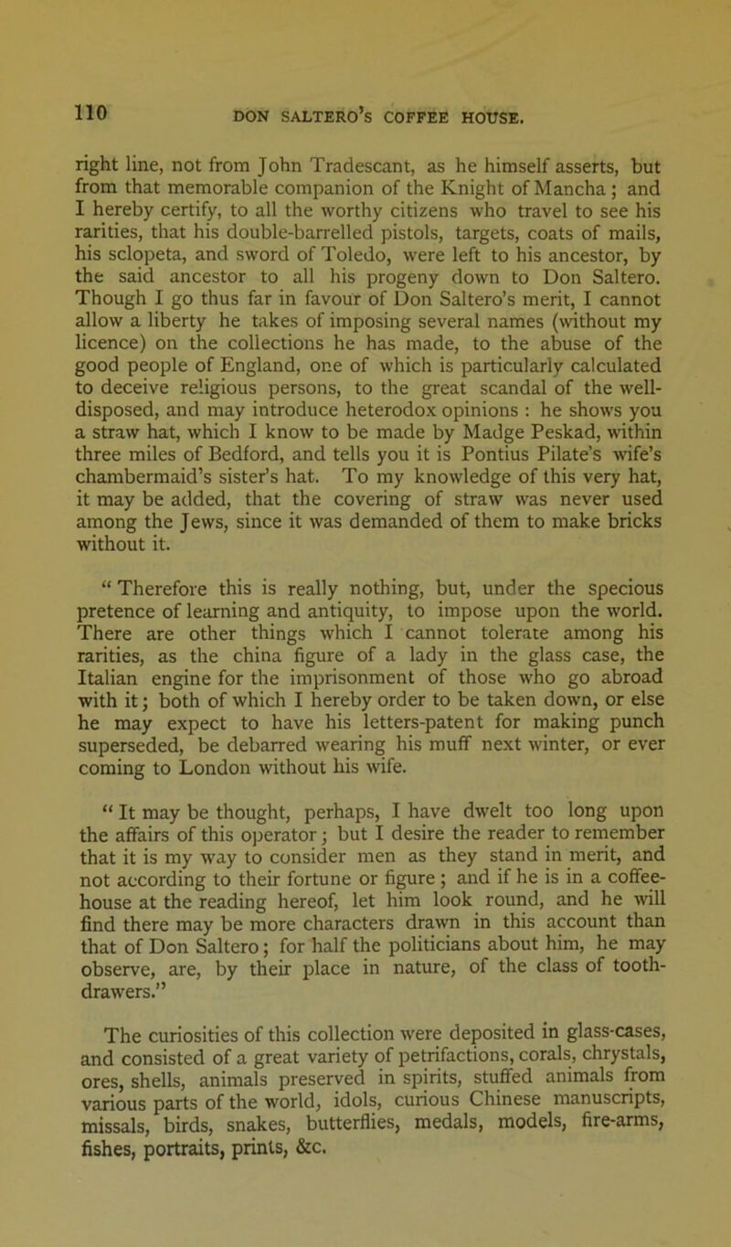 right line, not from John Tradescant, as he himself asserts, but from that memorable companion of the Knight of Mancha; and I hereby certify, to all the worthy citizens who travel to see his rarities, that his double-barrelled pistols, targets, coats of mails, his sclopeta, and sword of Toledo, were left to his ancestor, by the said ancestor to all his progeny down to Don Saltero. Though I go thus far in favour of Don Saltero’s merit, I cannot 2dlow a liberty he takes of imposing several names (without my licence) on the collections he has made, to the abuse of the good people of England, one of which is particularly calculated to deceive religious persons, to the great scandal of the well- disposed, and may introduce heterodox opinions : he shows you a straw hat, which I know to be made by Madge Peskad, within three miles of Bedford, and tells you it is Pontius Pilate’s -vrife’s chambermaid’s sister’s hat. To my knowledge of this very hat, it may be added, that the covering of straw was never used among the Jews, since it was demanded of them to make bricks without it. “ Therefore this is really nothing, but, under the specious pretence of learning and antiquity, to impose upon the world. There are other things which I cannot tolerate among his rarities, as the china figure of a lady in the glass case, the Italian engine for the imprisonment of those who go abroad with it; both of which I hereby order to be taken down, or else he may expect to have his letters-patent for making punch superseded, be debarred wearing his muff next winter, or ever coming to London without his wife. “ It may be thought, perhaps, I have dwelt too long upon the affairs of this operator; but I desire the reader to remember that it is my way to consider men as they stand in merit, and not according to their fortune or fi^re ; and if he is in a coffee- house at the reading hereof, let him look round, and he will find there may be more characters drawn in this account than that of Don Saltero; for half the politicians about him, he may observe, are, by their place in nature, of the class of tooth- drawers.” The curiosities of this collection were deposited in glass-cases, and consisted of a great variety of petrifactions, corals, chrystals, ores, shells, animals preserved in spirits, stuffed animals from various parts of the world, idols, curious Chinese manuscripts, missals, birds, snakes, butterflies, medals, models, fire-arms, fishes, portraits, prints, &c.