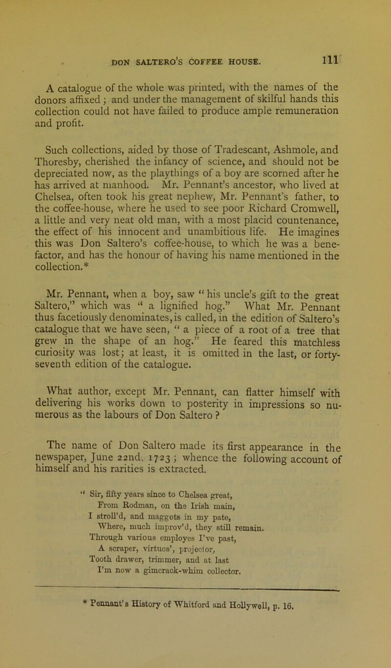 A catalogue of the whole was printed, with the names of the donors affixed; and under the management of skilful hands this collection could not have failed to produce ample remuneration and profit. Such collections, aided by those of Tradescant, Ashmole, and Thoresby, cherished the infancy of science, and should not be depreciated now, as the playthings of a boy are scorned after he has arrived at manhood. Mr. Pennant’s ancestor, who lived at Chelsea, often took his great nephew, Mr. Pennant’s father, to the coffee-house, where he used to see poor Richard Cromwell, a little and very neat old man, with a most placid countenance, the effect of his innocent and unambitious life. He imagines this was Don Saltern’s coffee-house, to which he was a bene- factor, and has the honour of having his name mentioned in the collection. Mr. Pennant, when a boy, saw “ his uncle’s gift to the great Saltero,” which was “ a lignified hog.” What Mr. Pennant thus facetiously denominates, is called, in the edition of Saltern’s catalo^e that we have seen, “ a piece of a root of a tree that grew in the shape of an hog.” He feared this matchless curiosity was lost; at least, it is omitted in the last, or forty- seventh edition of the catalogue. What author, except Mr. Pennant, can flatter himself with delivering his works down to posterity in impressions so nu- merous as the labours of Don Saltero ? The name of Don Saltero made its first appearance in the newspaper, June 22nd, 1723 ; whence the following account of himself and his rarities is extracted. “ Sir, fifty years since to Chelsea p:reat. From Rodman, on the Irish main, I stroll’d, and maggots in my pate, Where, much improv’d, they still remain. Through various employes I’ve past, A scraper, virtues’, projeclor. Tooth drawer, tiimmer, and at last I’m now a gimeraok-whim collector. * Pennant’s History of Whitford and Hollywell, p. 16.