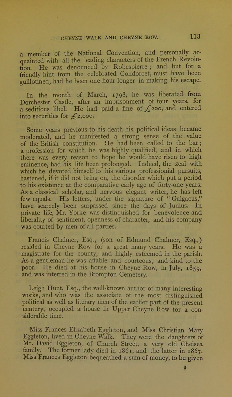 CHEYNE WALK AND CHEYNE ROW. a member of the National Convention, and personally ac- quainted with all the leading characters of the French Revolu- tion. He was denounced by Robespierre; and but for a friendly hint from the celebrated Condorcet, must have been guillotined, had he been one hour longer in making his escape. In the month of March, 1798, he was liberated from Dorchester Castle, after an imprisonment of four years, for a seditious libel. He had paid a fine of ^£200, and entered into securities for ^£2,000. Some years previous to his death his political ideas became moderated, and he manifested a strong sense of the value of the British constitution. He had been called to the bar; a profession for which he was highly qualified, and in which there was every reason to hope he would have risen to high eminence, had his life been prolonged. Indeed, the zeal with which he devoted himself to his various professionial pursuits, hastened, if it did not bring on, the disorder which put a period to his existence at the comparative early age of forty-one years. As a classical scholar, and nervous elegant writer, he has left few equals. His letters,' under the signature of “ Galgacus,” have scarcely been surpassed since the days of Junius. In private life, Mr. Yorke was distinquished for benevolence and liberality of sentiment, openness of character, and his company was courted by men of all parties. Francis Chalmer, Esq., (son of Edmund Chalmer, Esq.,) resided in Cheyne Row for a great many years. He was a magistrate for the county, and highly esteemed in the parish. As a gentleman he was affable and courteous, and kind to the poor. He died at his house in Cheyne Row, in July, 1859, and was interred in the Brompton Cemetery. Leigh Hunt, Esq., the well-known author of many interesting works, and who was the associate of the most distinguished political as well as literary men of the earlier part of the present century, occupied a house in Upper Cheyne Row for a con- siderable time. Miss Frances Elizabeth Eggleton, and Miss Christian Mary Eggleton, lived in Cheyne Walk. They were the daughters of Mr. David Eggleton, of Church Street, a very old Chelsea family. The former lady died in 1861, and the latter in 1867. Miss Frances Eggleton bequeathed a sum of money, to be given I