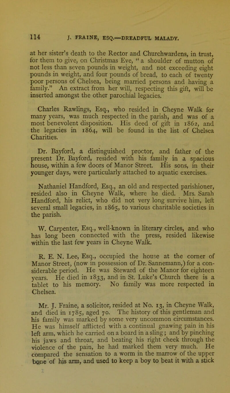 at her sister’s death to the Rector and Churchwardens, in trust, for them to give, on Christmas Eve, “ a shoulder of mutton of not less than seven pounds in weight, and not exceeding eight pounds in weight, and four pounds of bread, to each of twenty poor persons of Chelsea, being married persons and having a family.” An extract from her will, respecting this gift, will be inserted amongst the other parochial legacies. Charles Rawlings, Esq., who resided in Cheyne Walk for many years, was much respected in the parish, and was of a most benevolent disposition. His deed of gift in 1862, and the legacies in 1864, will be found in the list of Chelsea Charities. Dr. Bayford, a distinguished proctor, and father of the present Dr. Bayford, resided with his family in a spacious house, within a few doors of Manor Street. His sons, in their younger days, were particularly attached to aquatic exercises. Nathaniel Handford, Esq., an old and respected parishioner, resided also in Cheyne Walk, where he died. Mrs. Sarah Handford, his relict, who did not very long survive him, left several small legacies, in 1865, to various charitable societies in the parish. W. Carpenter, Esq., well-known in literary circles, and who has long been connected with the press, resided likewise within the last few years in Cheyne Walk. R. E. N. Lee, Esq., occupied the house at the comer of Manor Street, (now in possession of Dr. Sannemann,) for a con- siderable period. He was Steward of the Manor for eighteen years. He died in 1833, and in St. Luke’s Church there is a tablet to his memory. No family was more respected in Chelsea. Mr. J. Frame, a solicitor, resided at No. 13, in Cheyne Walk, and died in 1785, aged 70. The history of this gentleman and his family was marked by some very uncommon circumstances. He was himself afflicted with a continual gnawing pain in his left arm, which he carried on a board in a sling; and by pinching his jaws and throat, and beating his right cheek through the violence of the pain, he had marked them very much. He compared the sensation to a worm in the marrow of the upper bone of his arm, and used to keep a boy to beat it with a stick