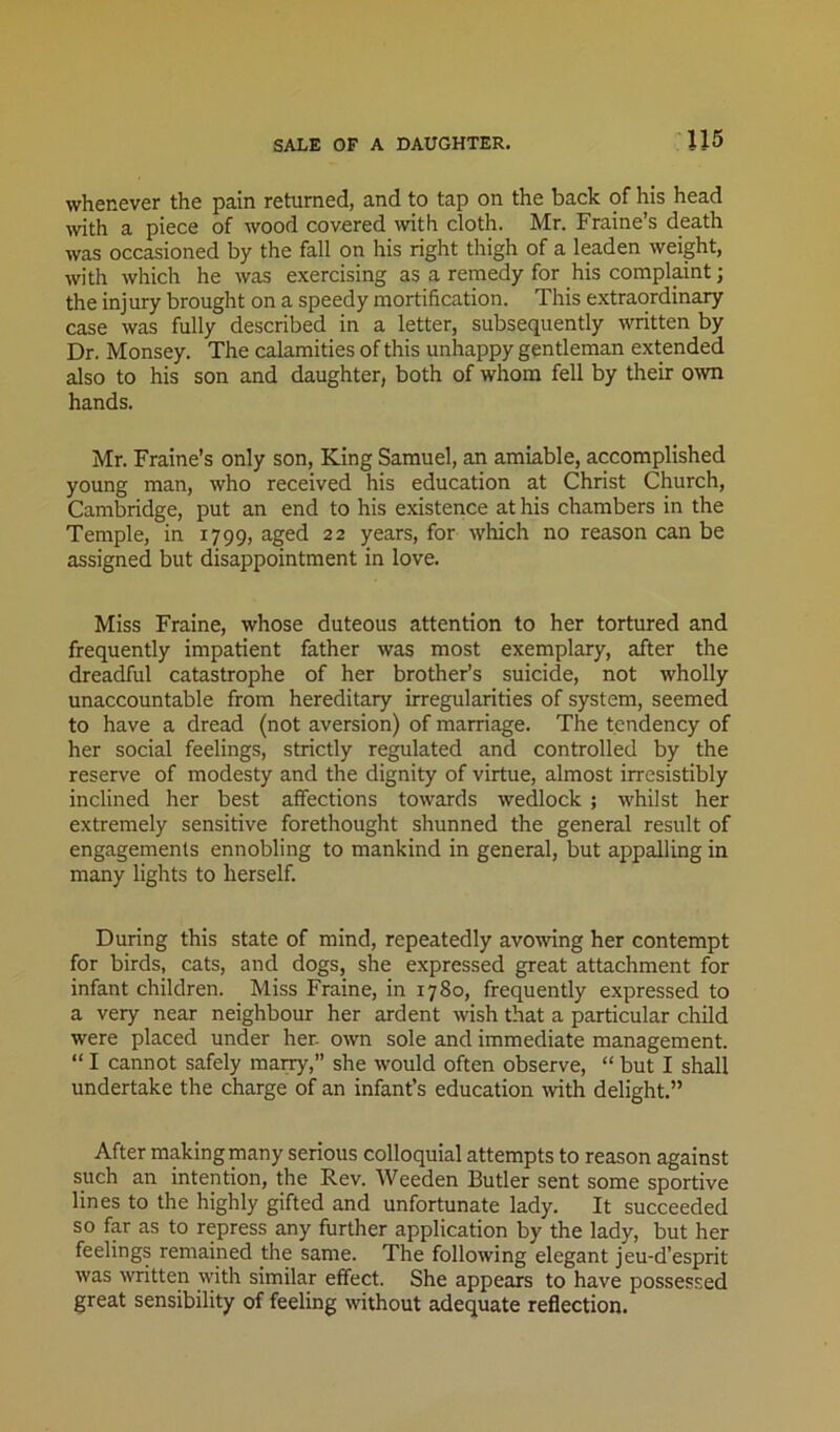 SALE OF A DAUGHTER. whenever the pain returned, and to tap on the back of his head with a piece of wood covered with cloth. Mr. Fraine’s death was occasioned by the fall on his right thigh of a leaden weight, with which he was exercising as a remedy for his complaint; the injury brought on a speedy mortification. This extraordinary case was fully described in a letter, subsequently ^vritten by Dr. Monsey. The calamities of this unhappy gentleman extended also to his son and daughter, both of whom fell by their o^vn hands. Mr. Fraine’s only son. King Samuel, an amiable, accomplished young man, who received his education at Christ Church, Cambridge, put an end to his existence at his chambers in the Temple, in 1799, aged 22 years, for which no reason can be assigned but disappointment in love. Miss Fraine, whose duteous attention to her tortured and frequently impatient father was most exemplary, after the dreadful catastrophe of her brother’s suicide, not wholly unaccountable from hereditary irregularities of system, seemed to have a dread (not aversion) of marriage. The tendency of her social feelings, strictly regulated and controlled by the reserve of modesty and the dignity of virtue, almost irresistibly inclined her best alfections towards wedlock ; whilst her extremely sensitive forethought shunned the general result of engagements ennobling to mankind in general, but appalling in many lights to herself. During this state of mind, repeatedly avowing her contempt for birds, cats, and dogs, she expressed great attachment for infant children. Miss Fraine, in 1780, frequently expressed to a very near neighbour her ardent wish that a particular child were placed under her. own sole and immediate management. “ I cannot safely marry,” she would often observe, “ but I shall undertake the charge of an infant’s education with delight.” After making many serious colloquial attempts to reason against such an intention, the Rev. Weeden Butler sent some sportive lines to the highly gifted and unfortunate lady. It succeeded so fp as to repress any further application by the lady, but her feelings remained the same. The following elegant jeu-d’esprit was written vyith similar effect. She appears to have possessed great sensibility of feeling without adequate reflection.