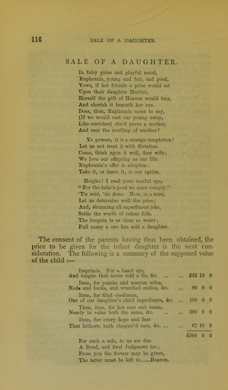SALE OF A DAUGHTER. In fairy guise and playful mood, Euphrania, young and fair, and good, Vows, if her friends a price would set Upon their daughter Harriet, Herself the gift of Heaven would buy. And ohorish it beneath her eye. Does, then, Euphrania mean to say, (If we would cast our young away. Like ostriches) she’d prove a mother. And rear the nestling of another? Yo powers, it is a strange temptation! Let us not treat it with flirtation. Como, think upon it well, dear wife; We love our ofispring as our life. Euphrania’s offer is adoption : Take it, or leave it, is our option. Heigho! I read j'our tearful eye, “ For the babe’s good we must comply.” ’Tis said, ’tis done. Now, in a trice. Let us determine woU the price; And, shunning all superfluous joke, Settle the worth of infant folk. The bargain is as clear as water; Full many a one has sold a daughter. The consent of the parents having thus been obtained, the price to be given for the infant daughter is the next con- sideration. The following is a summary of the supposed value of the child :— Imprimis. For a hazel eye. And tongue that never told a lie, &c. Item, for pranks and wanton wiles. Nods and becks, and wreathed smiles, &c. Item, for fllial obedience, One of our daughter’s chief ingredients, &c. Then, item, for her race and name. Nearly in value both the same, &o. Item, for every hope and fear That hitherto hath chequer’d care, &c. .. £62 10 0 80 0 0 100 0 0 200 0 0 67 10 0 £500 0 0 For such a sale, to us arc due A Bond, and final Judgment too; From you the former may bo given. The latter must bo left to Heaven.