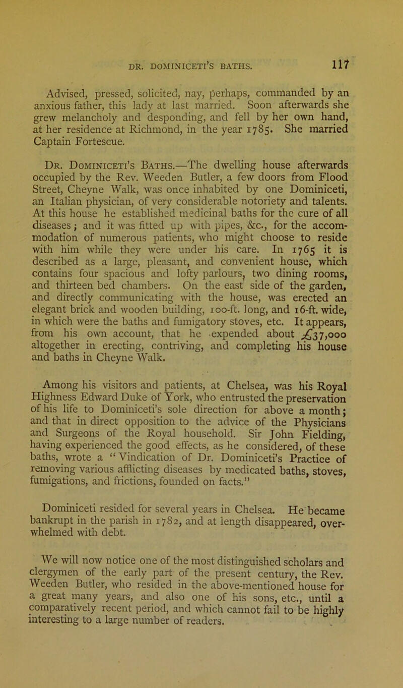 Advised, pressed, solicited, nay, perhaps, commanded by an anxious father, this lady at last married. Soon afterwards she grew melancholy and desponding, and fell by her own hand, at her residence at Richmond, in the year 1785. She married Captain Fortescue. Dr. Dominiceti’s Baths.—The dwelling house afterwards occupied by the Rev. Weeden Butler, a few doors from Flood Street, Cheyne Walk, was once inhabited by one Dominiceti, an Italian physician, of very considerable notoriety and talents. At this house he established medicinal baths for the cure of all diseases ; and it was fitted up with pipes, &c., for the accom- modation of numerous patients, who might choose to reside with him while they were under his care. In 1765 it is described as a large, pleasant, and convenient house, which contains four spacious and lofty parlours, two dining rooms, and thirteen bed chambers. On the east side of the garden, and directly communicating wth the house, was erected an elegant brick and wooden building, loo-ft. long, and 16-ft. wide, in which were the baths and fumigatory stoves, etc. It appears, from his own account, that he expended about 7,000 altogether in erecting, contriving, and completing his house and baths in Cheyne Walk. Among his visitors and patients, at Chelsea, was his Royal Highness Edward Duke of York, who entrusted the preservation of his life to Dominiceti’s sole direction for above a month; and that in direct opposition to the advice of the Physicians and Surgeons of the Royal household. Sir John Fielding, having experienced the good effects, as he considered, of these baths, wrote a “Vindication of Dr. Dominiceti’s Practice of removing various afflicting diseases by medicated baths, stoves, fumigations, and frictions, founded on facts.” Dominiceti resided for several years in Chelsea. He became bankrupt in the parish in 1782, and at length disappeared, over- whelmed with debt. We will now notice one of the most distinguished scholars and clergymen of the early part of the present century, the Rev. Weeden Butler, who resided in the above-mentioned house for a great many years, and also one of his sons, etc., until a comparatively recent period, and which cannot fail to be highly interesting to a large number of readers.