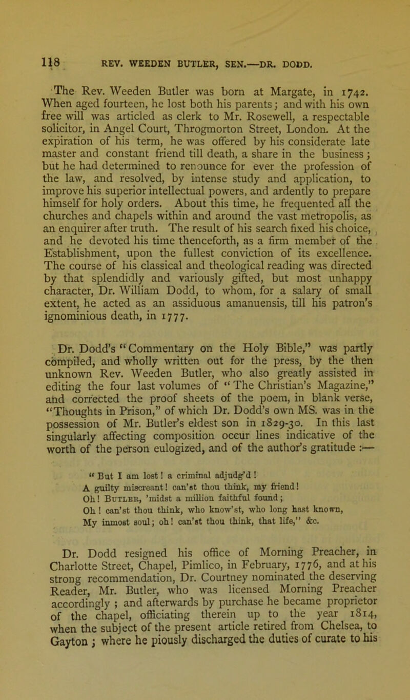 The Rev. Weeden Butler was born at Margate, in 1742. When aged fourteen, he lost both his parents; and with his own free will was articled as clerk to Mr. Rosewell, a respectable solicitor, in Angel Court, Throgmorton Street, London. At the expiration of his term, he was offered by his considerate late master and constant friend till death, a share in the business ; but he had determined to renounce for ever the profession of the law, and resolved, by intense study and application, to improve his superior intellectual powers, and ardently to prepare himself for holy orders. About this time, he frequented all the churches and chapels within and around the vast metropolis, as an enquirer after truth. The result of his search fixed his choice, ^ and he devoted his time thenceforth, as a firm member of the . Establishment, upon the fullest conviction of its excellence. The course of his classical and theological reading was directed by that splendidly and variously gifted, but most unhappy character. Dr. William Dodd, to whom, for a salary of small extent, he acted as an assiduous amanuensis, till his patron’s ignominious death, in 1777. Dr. Dodd’s “ Commentary on the Holy Bible,” was partly compiled, and wholly written out for the press, by the then unknown Rev. Weeden Butler, who also greatly assisted in editmg the four last volumes of “ The Christian’s Magazine,” and corrected the proof sheets of the poem, in blank verse, “Thoughts in Prison,” of which Dr. Dodd’s own MS. was in the possession of Mr. Butler’s eldest son in 1829-30. In this last singularly affecting composition occur lines indicative of the worth of the person eulogized, and of the author’s gratitude :— “ But I am lost! a criminal adjudg’d ! A guilty miscreant! can’st thou think, my friend! Oh! Butles, ’midst a million faithful found; Oh! can’st thou think, who know’st, who long hast known, My inmost soul; oh! can’st thou think, that life,” &c. Dr. Dodd resigned his office of Morning Preacher, in Charlotte Street, Chapel, Pimlico, in February, 1776, and at his strong recommendation. Dr. Courtney nominated the deserving Reader, Mr. Butler, who was licensed Morning Preacher accordingly ; and afterwards by purchase he became proprietor of the chapel, officiating therein up to the year 1814, when the subject of the present article retired from Chelsea, to Gayton j where he piously discharged the duties of curate to his