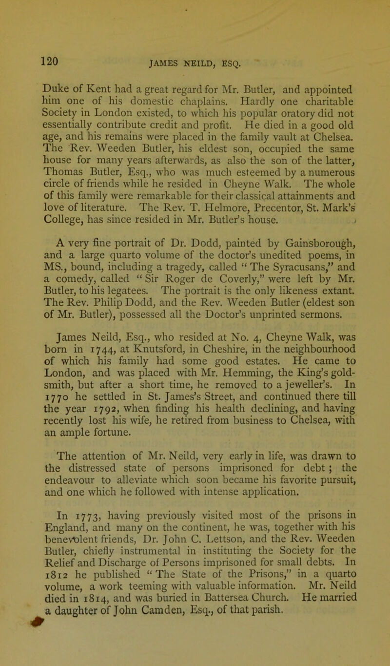 JAMES NEILD, ESQ. Duke of Kent had a great regard for Mr. Butler, and appointed him one of his domestic chaplains. Hardly one charitable Society in London existed, to which his popular oratory did not essentially contribute credit and profit. He died in a good old age, and his remains were placed in the family vault at Chelsea. The Rev. Weeden Butler, his eldest son, occupied the same house for many years afterwards, as also the son of the latter, Thomas Butler, Esq., who was much esteemed by a numerous circle of friends while he resided in Cheyne Walk. The whole of this family were remarkable for their classical attainments and love of literature. The Rev. T. Helmore, Precentor, St. Mark’s College, has since resided in Mr. Butler’s house. < A very fine portrait of Dr. Dodd, painted by Gainsborough, and a large quarto volume of the doctor’s unedited poems, in MS., bound, including a tragedy, called “ The Syracusans,” and a comedy, called “ Sir Roger de Coverly,” were left by Mr. Butler, to his legatees. The portrait is the only likeness extant. The Rev. Philip Dodd, and the Rev. Weeden Butler (eldest son of Mr. Butler), possessed all the Doctor’s unprinted sermons. James Neild, Esq., who resided at No. 4, Cheyne Walk, was bom in 1744, at Knutsford, in Cheshire, in the neighbourhood of which his family had some good estates. He came to London, and was placed with Mr. Hemming, the King’s gold- smith, but after a short time, he removed to a jeweller’s. In 1770 he settled in St. James’s Street, and continued there till the year 1792, when finding his health declining, and having recently lost his wife, he retired from business to Chelsea, with an ample fortune. The attention of Mr. Neild, very early in life, was drawn to the distressed state of persons imprisoned for debt; the endeavour to alleviate which soon became his favorite pursuit, and one which he followed with intense application. In 1773, having previously visited most of the prisons in England, and many on the continent, he was, together with his benevt)lent friends. Dr. John C. Lettson, and the Rev. Weeden Butler, chiefly instrumental in instituting the Society for the Relief and Discharge of Persons imprisoned for small debts. In 1812 he published “The State of the Prisons,” in a quarto volume, a work teeming with valuable information. Mr. Neild died in 1814, and was buried in Battersea Church. He married a daughter of John Camden, Esq., of that parish.
