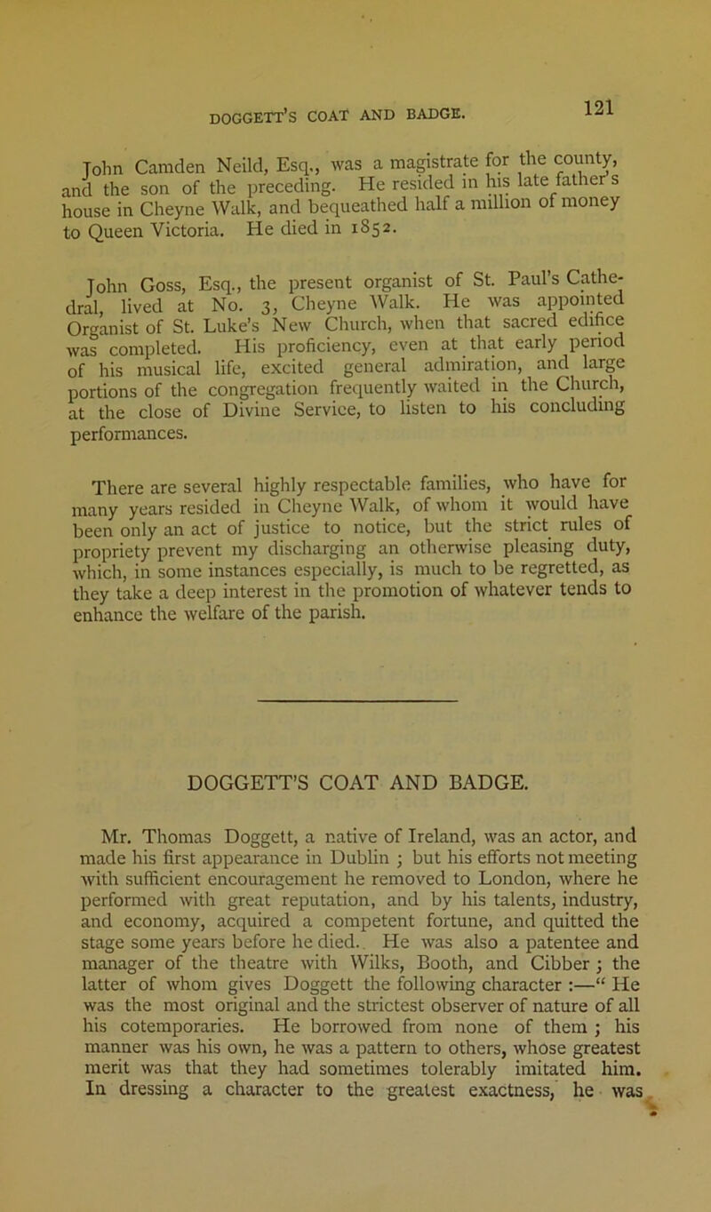 Tohn Camden Neild, Esq., was a magistrate for the county, and the son of the preceding. He resided m his late father s house in Cheyne Walk, and bequeathed half a million of money to Queen Victoria. He died in 1852. John Goss, Esq., the present organist of St. Paul’s Cathe- dral, lived at No. 3, Cheyne Walk. He was appointed Organist of St. Luke’s New Cliurch, when that sacred edifice was completed. His proficiency, even at that early period of his musical life, excited general admiration, and large portions of the congregation frequently waited in the Church, at the close of Divine Service, to listen to his concluding performances. There are several highly respectable families, who have for many years resided in Cheyne Walk, of whom it would have been only an act of justice to notice, but the strict rules of propriety prevent my discharging an otherwise pleasing duty, which, in some instances especially, is much to be regretted, as they take a deep interest in the promotion of whatever tends to enhance the welfare of the parish. DOGGETT’S COAT AND BADGE. Mr. Thomas Doggett, a native of Ireland, was an actor, and made his first appearance in Dublin ; but his efforts not meeting with sufficient encouragement he removed to London, where he performed with great reputation, and by his talents, industry, and economy, acquired a competent fortune, and quitted the stage some years before he died.. He was also a patentee and manager of the theatre with Wilks, Booth, and Cibber ; the latter of whom gives Doggett the following character :—“ He was the most original and the strictest observer of nature of all his cotemporaries. He borrowed from none of them ; his manner was his own, he was a pattern to others, whose greatest merit was that they had sometimes tolerably imitated him. In dressing a character to the greatest exactness, he was
