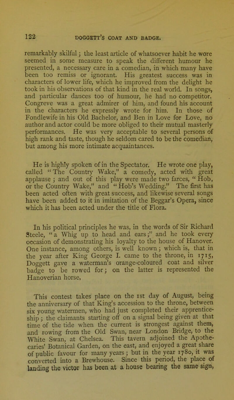 remarkably skilful; the least article of whatsoever habit he wore seemed in some measure to speak the different humour he presented, a necessary care in a comedian, in which many have been too remiss or ignorant. His greatest success was in characters of lower life, which he improved from the delight he took in his observations of that kind in the real world. In songs, and particular dances too of humour, he had no competitor. Congreve was a great admirer of him, and found his account in the characters he expressly wrote for him. In those of Fondlewife in his Old Bachelor, and Ben in Love for Love, no author and actor could be more obliged to their mutual masterly performances. He was very acceptable to several persons of high rank and taste, though he seldom cared to be the comedian, but among his more intimate acquaintances. He is highly spoken of in the Spectator. He \vrote one play, called “ The Country Wake,” a comedy, acted with great applause ; and out of this play were made two farces, “ Hob, or the Country Wake,” and “ Hob’s Wedding.” The first has been acted often with great success, and likewise several songs have been added to it in imitation of the Beggar’s Opera, since which it has been acted under the title of Flora. In his political principles he was, in the words of Sir Richard Steele, “ a Whig up to head and earsand he took every occasion of demonstrating his loyalty to the house of Hanover. One instance, among others, is well known; which is, that in the year after King George I. came to the throne, in 1715, Doggett gave a waterman’s orange-coloured coat and silver badge to be rowed for; on the latter is represented the Hanoverian horse, This contest takes place on the ist day of August, being the anniversary of that King’s accession to the throne, between six young watermen, who had just completed their apprentice- ship ; the claimants starting off on a signal being given at that time of the tide when the current is strongest against them, and rowing from the Old Swan, near London Bridge, to the White Swan, at Chelsea. This tavern adjoined the Apothe- caries’ Botanical Garden, on the east, and enjoyed a great share of public favour for many years ; but in the year 1780, it was converted into a Brewhouse. Since this period, the place of landing the victor has been at a house bearing the same sign.