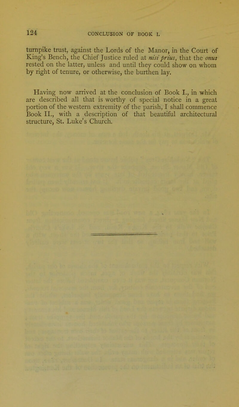 CONCLUSION OF BOOK I. turnpike trust, against the Lords of the Manor, in the Court of King’s Bench, the Chief Justice ruled at nisi prius, that the onus rested on the latter, unless and until they could show on whom by right of tenure, or otherwise, the burthen lay. Having now arrived at the conclusion of Book I., in which are described all that is worthy of special notice in a great portion of the western extremity of the parish, I shall commence Book II., with a description of that beautiful architectural structure, St. Luke’s Church.