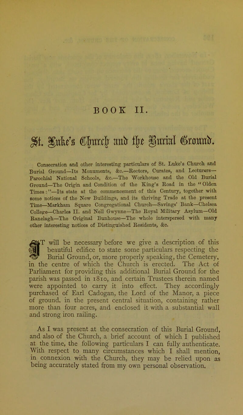 Consecration and other interesting particulars of St. Luke’s Church and Burial Ground—Its Monuments, &o.—Rectors, Curates, and Lecturers— Parochial National Schools, &c.—The Workhouse and the Old Burial Ground—The Origin and Condition of the King’s Road in the “ Olden Times : ”—Its state at the commencement of this Century, together with some notices of the New Buildings, and its thriving Trade at the present Time—^Markham Square Congregational Church—Savings’ Bank—Chelsea College—Charles II. and Nell Gwynne—The Royal Military Asylum—Old Ranelagh—The Original Bunhouse—The whole interspersed with many other interesting notices of Distinguished Residents, &c. §T tvill be necessary before we give a description of this beautiful edifice to state some particulars respecting the Burial Ground, or, more properly speaking, the Cemetery, in the centre of which the Church is erected. The Act of Parliament for providing this additional Burial Ground for the parish was passed in i8io, and certain Trustees therein named were appointed to carry it into effect. They accordingly purchased of Earl Cadogan, the Lord of the Manor, a piece of ground, in the present central situation, containing rather more than four acres, and enclosed it with a substantial wall and strong iron railing. As I was present at the consecration of this Burial Ground, and also of the Church, a brief account of which I published at the time, the following particulars I can fully authenticate. With respect to many circumstances which I shall mention, in connexion with the Church, they may be relied upon as being accurately stated from my own personal observation.