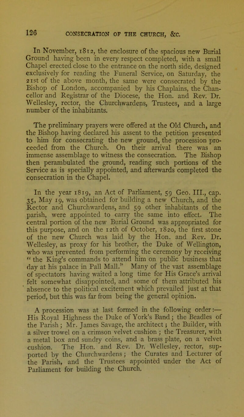 CONSECRATION OF THE CHURCH, &C, In November, 1812, the enclosure of the spacious new Burial Ground having been in every respect completed, wth a small Chapel erected close to the entrance on the north side, designed exclusively for reading the Funeral Service, on Saturday, the 21 St of the above month, the same were consecrated by the Bishop of London, accompanied by his Chaplains, the Chan- cellor and Registrar of the Diocese, the Hon. and Rev. Dr. Wellesley, rector, the Churchwardens, Trustees, and a large number of the inhabitants. The preliminary prayers were offered at the Old Church, and the Bishop having declared his assent to the petition presented to him for consecrating the new ground, the procession pro- ceeded from the Church. On their arrival there was an immense assemblage to witness the consecration. The Bishop then perambulated the ground, reading such portions of the Service as is specially appointed, and afterwards completed the consecration in the Chapel. In the year 1819, an Act of Parliament, 59 Geo. III., cap. 35, May 19, was obtained for building a new Church, and the Rector and Churchwardens, and 59 other inhabitants of the parish, were appointed to carry the same into effect. The central portion of the new Burial Ground was appropriated for this purpose, and on the 12th of October, 1820, the first stone of the new Church was laid by the Hon. and Rev. Dr. Wellesley, as proxy for his brother, the Duke of Wellington, who was prevented from performing the ceremony by receiving “ the King’s commands to attend him on public business that day at his palace in Pall Mall.” Many of the vast assemblage of spectators having waited a long time for His Grace’s arrival felt somewhat disappointed, and some of them attributed his absence to the political excitement which prevailed just at that period, but this was far from being the general opinion. A procession was at last formed in the following order:— His Royal Highness the Duke of York’s Band; the Beadles of the Parish; Mr. James Savage, the architect; the Builder, wth a silver trowel on a crimson velvet cushion ; the Treasurer, with a metal box and sundry coins, and a brass plate, on a velvet cushion. The Hon. and Rev. Dr. Wellesley, rector, sup- ported by the Churchwardens; the Curates and Lecturer of the Parish, and the Trustees appointed under the Act of Parliament for building the Church,