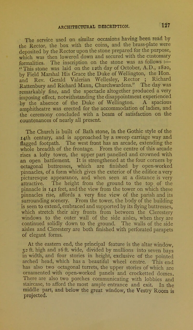 architectural description. The service used on similar occasions having been read by the Rector, the box with the coins, and the brass-plate were deposited by the Rector upon the stone prepared for the purpose, which was then lowered down and secured with the customary formalities. The inscription on the stone was as follows :— “This stone was laid on the X2th day of October, A.D., 1820, by Field Marshal His Grace the Duke of Wellington, the Hon. and Rev. Gerald Valerian Wellesley, Rector ; Richard Rattenbury and Richard Mann, Churchwardens.” The day was remarkably fine, and the spectacle altogether produced a very imposing effect, notwithstanding the disappointment experienced by the absence of the Duke of Wellington. A spacious amphitheatre was erected for the accommodation of ladies, and the ceremony concluded with a beam of satisfaction on the countenances of nearly all present. The Church is built of Bath stone, in the Gothic style of the 14th century, and is approached by a sweep carriage way and flagged footpath. The west front has an arcade, extending the whole breadth of the frontage. From the centre of this arcade rises a lofty tower, the upper part panelled and crowned with an open battlement. It is strengthened at the four corners by octagonal buttresses, which are finished by open-worked pinnacles, of a form which gives the exterior of the edifice a very picturesque appearance, and when seen at a distance is very attractive. The height from the ground to the top of the pinnacle is 142 feet, and the view from the tower on which these pinnacles rise, affords a very fine view of the parish and its surrounding scenery. From the tower, the body of the building is seen to extend, embraced and supported by its flying buttresses, which stretch their airy fronts from between the Clerestery windows to the outer wall of the side aisles, when they are continued solidly down to the ground. The walls of the side aisles and Clerestery are both finished with perforated parapets of elegant forms. At the eastern end, the principal feature is the altar window, 32 ft. high and 16 ft. wide, divided by mullions into seven bays in width, and four stories in height, exclusive of the pointed arched head, which has a beautiful wheel centre. This end has also two octagonal turrets, the upper stories of which are ornamented with open-worked panels and crocketted domes. There are also two porches communicating with lobbies and staircase, to afford the most ample entrance and exit. In the middle part, and below the great window, the Vestry Room is projected.