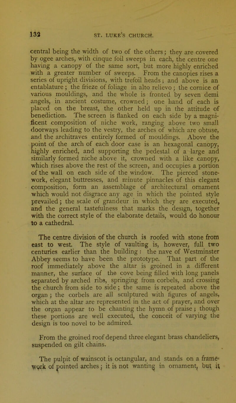 central being the width of two of the others; they are covered by ogee arches, with cinque foil sweeps in each, the centre one having a canopy of the same sort, but more highly enriched with a greater number of sweeps. From the canopies rises a series of upright divisions, with trefoil heads; and above is an entablature ; the frieze of foliage in alto relievo; the cornice of various mouldings, and the whole is fronted by seven demi angels, in ancient costume, crowned; one hand of each is placed on the breast, the other held up in the attitude of benediction. The screen is flanked on each side by a magni- ficent composition of niche work, ranging above two small doorways leading to the vestry, the arches of which are obtuse, and the architraves entirely formed of mouldings. Above the point of the arch of each door case is an hexagonal canopy, highly enriched, and supporting the pedestal of a large and similarly formed niche above it, crowned with a like canopy, which rises above the rest of the screen, and occupies a portion of the wall on each side of the window. The pierced stone- work, elegant buttresses, and minute pinnacles of this elegant composition, form an assemblage of architectural ornament which would not disgrace any age in which the pointed style prevailed; the scale of grandeur in which they are executed, and the general tastefulness that marks the design, together with the correct style of the elaborate details, would do honour to a cathedral. The centre division of the church is roofed with stone from east to west. The style of vaulting is, however, full two centuries earlier than the building : the nave of Westminster Abbey seems to have been the prototype. That part of the roof immediately above the altar is groined in a different manner, the surface of the cove being filled widi long panels separated by arched ribs, springing from corbels, and crossing the church from side to side; the same is repeated above the organ j the corbels are all sculptured with figures of angels, which at the altar are represented in the act of prayer, and over the organ appear to be chanting the hymn of praise ; though these portions are well executed, the conceit of varying the design is too novel to be admired. From the groined roof depend three elegant brass chandeliers, suspended on gilt chains. The pulpit of wainscot is octangular, and stands on a frame^ work of pointed arches j it is not wanting in ornament, but; U