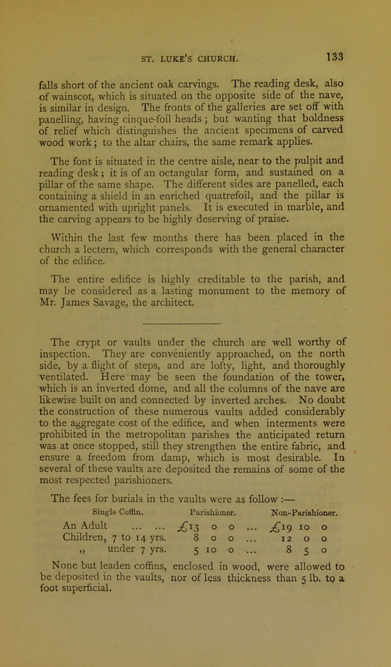 falls short of the ancient oak carvings. The rea-ding desk, also of wainscot, which is situated on the opposite side of the nave, is similar in design. The fronts of the galleries are set off with panelling, having cinque-foil heads; but wanting that boldness of relief which distinguishes the ancient specimens of carved wood work; to the altar chairs, the same remark applies. The font is situated in the centre aisle, near to the pulpit and reading desk; it is of an octangular form, and sustained on a pillar of the same shape. The different sides are panelled, each containing a shield in an enriched quatrefoil, and the pillar is ornamented with upright panels. It is executed in marble, and the carving appears to be highly deserving of praise. Within the last few months there has been placed in the church a lectern, which corresponds with the general character of the edifice. The entire edifice is highly creditable to the parish, and may be considered as a lasting monument to the memory of Mr. James Savage, the architect. The crypt or vaults under the church are well worthy of inspection. They are conveniently approached, on the north side, by a flight of steps, and are lofty, light, and thoroughly ventilated. Here may be seen the foundation of the tower, which is an inverted dome, and all the columns of the nave are likewise built on and connected by inverted arches. No doubt the construction of these numerous vaults added considerably to the aggregate cost of the edifice, and when interments were prohibited in the metropolitan parishes the anticipated return was at once stopped, still they strengthen the entire fabric, and ensure a freedom from damp, which is most desirable. In several of these vaults are deposited the remains of some of the most respected parishioners. The fees for burials in the vaults were as follow :— Single Coffin. Parishioner. Non-Parishioner. An Adult ° o ... ^^19 10 o Children, 7 to 14 yrs. 800... 12 o o „ under 7 yrs. 5 10 o ... 850 None but leaden coffins, enclosed in wood, were allowed to be deposited in the vaults, nor of less thickness than 5 lb. to a foot superficial.