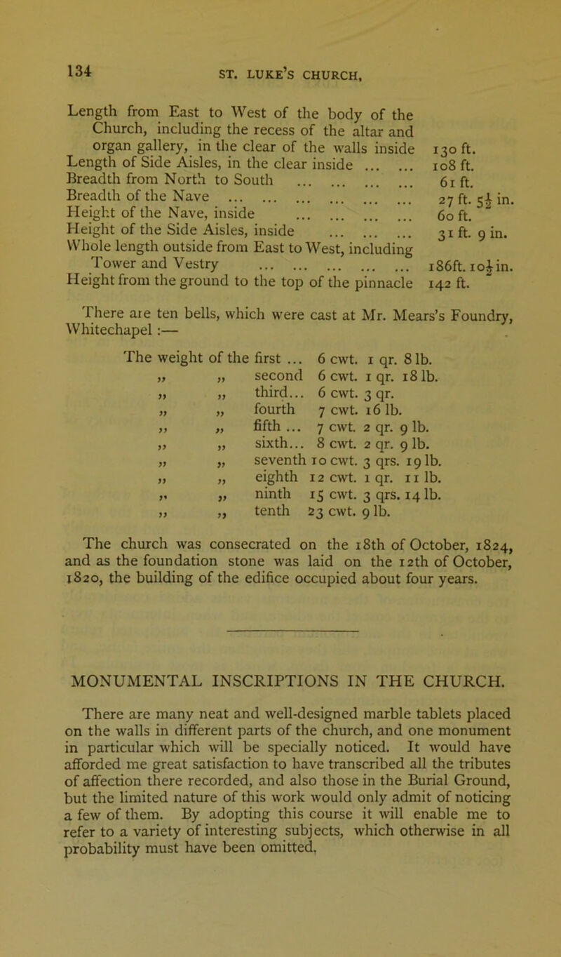 Length from East to West of the body of the Church, including the recess of the altar and organ gallery, in the clear of the walls inside Length of Side Aisles, in the clear inside Breadth from North to South Breadth of the Nave Height of the Nave, inside Height of the Side Aisles, inside Whole length outside from East to West, including Tower and Vestry Height from the ground to the top of the pinnacle 130 ft. 108 ft. 6r ft. 27 ft. si in. 60 ft. 31 ft. 9 in. r86ft. io|in. 142 ft. There ate ten bells, which were cast at Mr. Mears’s Foundry, Whitechapel :— The weight of the first ... 6 cwt. i qr. 81b. „ „ second 6 cwt. i qr. 18 lb. „ „ third... 6 cwt. 3 qr. „ „ fourth 7 cwt. 16 lb. ,, „ fifth ... 7 cwt 2 qr. 9 lb. „ „ sixth... 8 cwt 2 qr. 9 lb. „ „ seventh 10 cwt 3 qrs. 191b. „ „ eighth 12 cwt. 1 qr. 11 lb. „ „ ninth 15 cwt. 3 qrs. 14 lb. „ „ tenth 23 cwt 9 lb. The church was consecrated on the i8th of October, 1824, and as the foundation stone was laid on the 12th of October, 1820, the building of the edifice occupied about four years. MONUMENTAL INSCRIPTIONS IN THE CHURCH. There are many neat and well-designed marble tablets placed on the walls in different parts of the church, and one monument in particular which will be specially noticed. It would have afforded me great satisfaction to have transcribed all the tributes of affection there recorded, and also those in the Burial Ground, but the limited nature of this work would only admit of noticing a few of them. By adopting this course it will enable me to refer to a variety of interesting subjects, which otherwise in all probability must have been omitted.