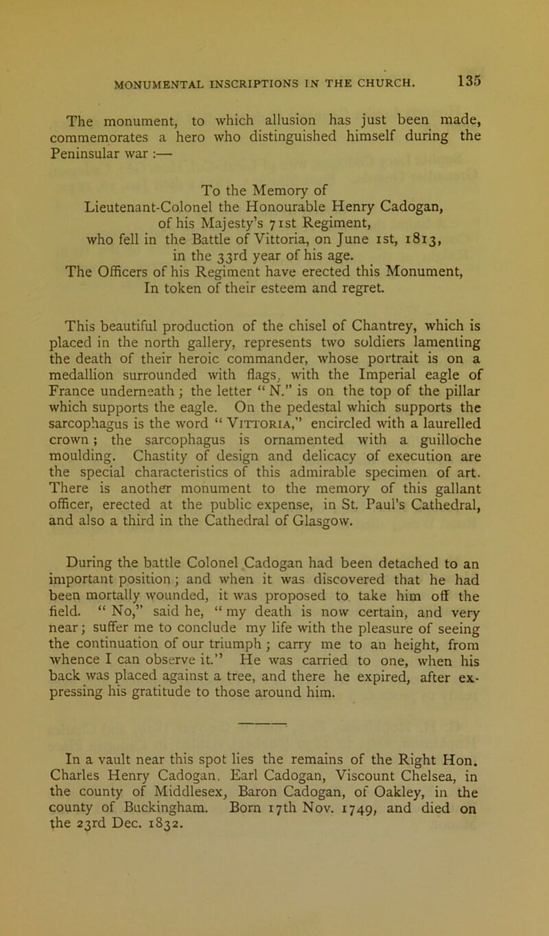 The monument, to which allusion has just been made, commemorates a hero who distinguished himself during the Peninsular war :— To the Memory of Lieutenant-Colonel the Honourable Henry Cadogan, of his Majesty’s 71st Regiment, who fell in the Battle of Vittoria, on June ist, 1813, in the 33rd year of his age. The OlRcers of his Regiment have erected this Monument, In token of their esteem and regret. This beautiful production of the chisel of Chantrey, which is placed in the north gallery, represents two soldiers lamenting the death of their heroic commander, whose portrait is on a medallion surrounded with flags, with the Imperial eagle of France underneath ; the letter “ N. is on the top of the pillar which supports the eagle. On the pedestal which supports the sarcophagus is the word “ Vittoria,” encircled with a laurelled crown; the sarcophagus is ornamented with a guilloche moulding. Chastity of design and delicacy of execution are the special characteristics of this admirable specimen of art. There is another monument to the memory of this gallant officer, erected at the public expense, in St. Paul’s Cathedral, and also a third in the Cathedral of Glasgow. During the battle Colonel Cadogan had been detached to an important position; and when it was discovered that he had been mortally wounded, it was proposed to take him off the field. “ No,” said he, “ my death is now certain, and very near; suffer me to conclude my life with the pleasure of seeing the continuation of our triumph; carry me to an height, from whence I can observe it.” He was carried to one, when his back was placed against a tree, and there he expired, after ex- pressing his gratitude to those around him. In a vault near this spot lies the remains of the Right Hon. Charles Henry Cadogan. Earl Cadogan, Viscount Chelsea, in the county of Middlesex, Baron Cadogan, of Oakley, in the county of Buckingham. Born 17th Nov. 1749, and died on the 23rd Dec. 1832.