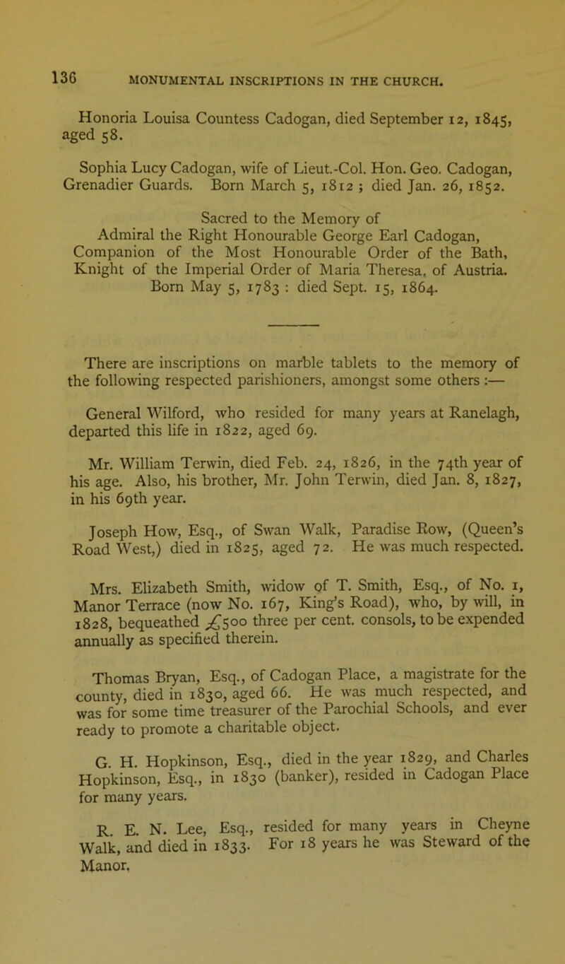 Honoria Louisa Countess Cadogan, died September 12, 1845, aged 58. Sophia Lucy Cadogan, wife of Lieut.-Col. Hon. Geo. Cadogan, Grenadier Guards. Born March 5, 1812 ; died Jan. 26, 1852. Sacred to the Memory of Admiral the Right Honourable George Earl Cadogan, Companion of the Most Honourable Order of the Bath, Knight of the Imperial Order of Maria Theresa, of Austria. Bom May 5, 1783 : died Sept. 15, 1864. There are inscriptions on marble tablets to the memory of the following respected parishioners, amongst some others :— General M^ilford, who resided for many years at Ranelagh, departed this life in 1822, aged 69. Mr. William Terwin, died Feb. 24, 1826, in the 74th year of his age. Also, his brother, Mr. John Terwin, died Jan. 8, 1827, in his 69th year. Joseph How, Esq., of Swan Walk, Paradise Row, (Queen’s Road West,) died in 1825, aged 72. He was much respected. Mrs. Elizabeth Smith, \vidow of T. Smith, Esq., of No. _i. Manor Terrace (now No. 167, King’s Road), who, by wll, in 1828, bequeathed ^1^500 three per cent, consols, to be expended aimually as specified therein. Thomas Bryan, Esq., of Cadogan Place, a magistrate for the county, died in 1830, aged 66. He was much respected, and was for some time treasurer of the Parochial Schools, and ever ready to promote a charitable object. G. H. Hopkinson, Esq., died in the year 1829, and Charles Hopkinson, Esq., in 1830 (banker), resided in Cadogan Place for many years. R E. N. Lee, Esq., resided for many years in Cheyne Walk, and died in 1833. For 18 years he was Steward of the Manor.