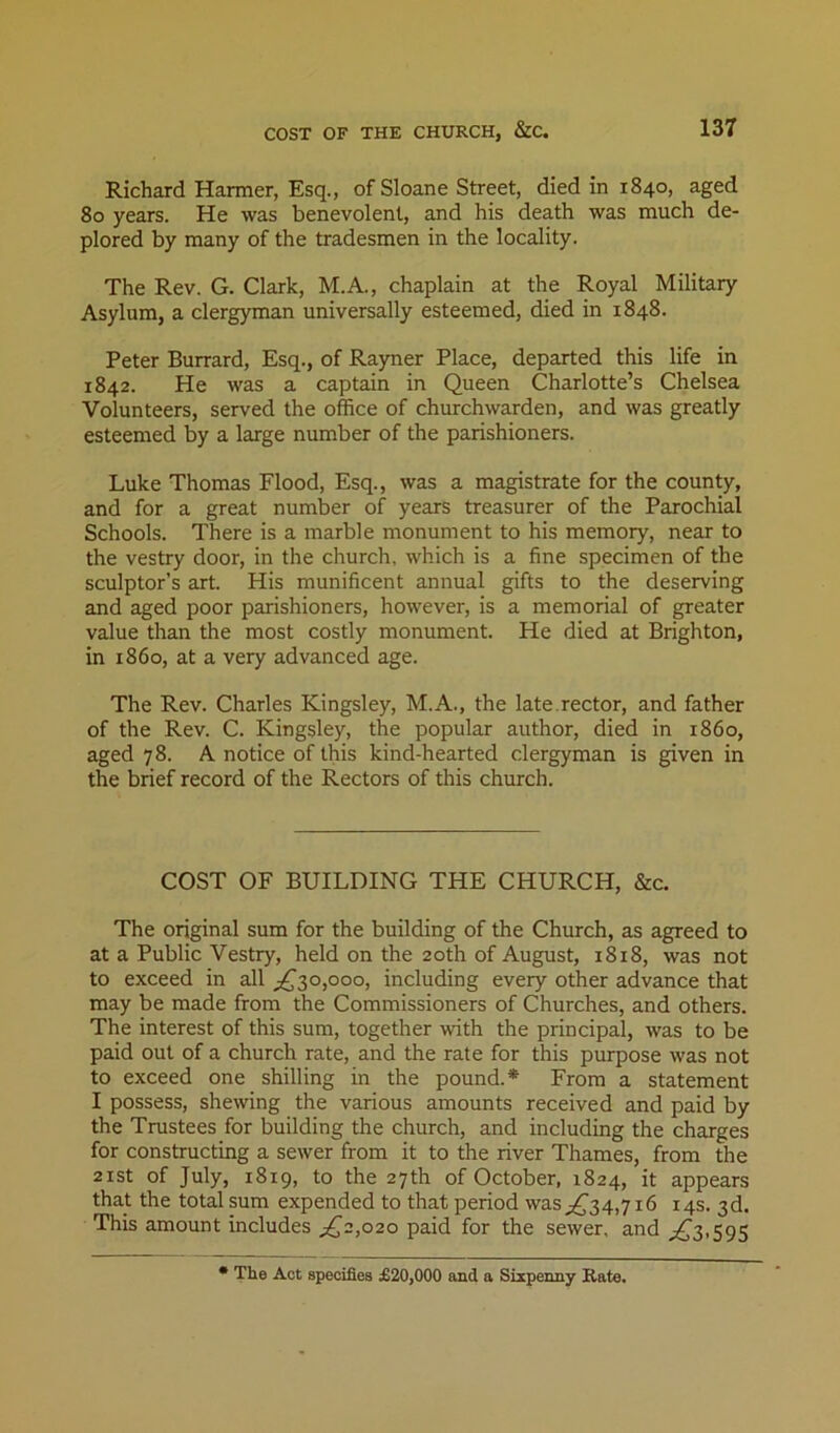 Richard Harmer, Esq., of Sloane Street, died in 1840, aged 80 years. He was benevolent, and his death was much de- plored by many of the tradesmen in the locality. The Rev. G. Clark, M.A., chaplain at the Royal Military Asylum, a clergyman universally esteemed, died in 1848. Peter Burrard, Esq., of Ra)mer Place, departed this life in 1842. He was a captain in Queen Charlotte’s Chelsea Volunteers, served the office of churchwarden, and was greatly esteemed by a large number of the parishioners. Luke Thomas Flood, Esq., was a magistrate for the county, and for a great number of years treasurer of the Parochial Schools. There is a marble monument to his memory, near to the vestry door, in the church, which is a fine specimen of the sculptor’s art. His munificent annual gifts to the deserving and aged poor parishioners, however, is a memorial of greater value than the most costly monument. He died at Brighton, in i860, at a very advanced age. The Rev. Charles Kingsley, M.A., the late.rector, and father of the Rev. C. Kingsley, the popular author, died in i860, aged 78. A notice of this kind-hearted clergyman is given in the brief record of the Rectors of this church. COST OF BUILDING THE CHURCH, &c. The original sum for the building of the Church, as agreed to at a Public Vestry, held on the 20th of August, 1818, was not to exceed in all ;;,^3o,ooo, including every other advance that may be made from the Commissioners of Churches, and others. The interest of this sum, together with the principal, was to be paid out of a church rate, and the rate for this purpose was not to exceed one shilling in the pound.* From a statement I possess, shewing the various amounts received and paid by the Trustees for building the church, and including the charges for constructing a sewer from it to the river Thames, from the 2ist of July, 1819, to the 27th of October, 1824, it appears that the total sum expended to that period waS;,C34,7i6 14s. 3d. This amount includes ^^2,020 paid for the sewer, and ,;;^3,595 • The Act specifies £20,000 and a Sixpenny Kate.
