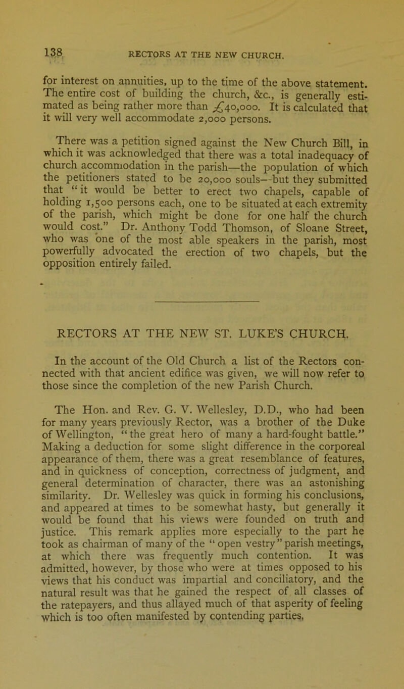 for interest on annuities, up to the time of the above statement. The entire cost of building the church, &c., is generally esti- mated as being rather more than ;^4o,ooo. It is calculated that it will very well accommodate 2,000 persons. There was a petition signed against the New Church Bill, in which it was acknowledged that there was a total inadequacy of church accommodation in the parish—the population of which the petitioners stated to be 20,000 souls—but they submitted that “ it would be better to erect two chapels, capable of holding 1,5 00 persons each, one to be situated at each extremity of the parish, which might be done for one half the church would cost.” Dr. Anthony Todd Thomson, of Sloane Street, who was one of the most able speakers in the parish, most powerfully advocated the erection of two chapels, but the opposition entirely failed. RECTORS AT THE NEW ST. LUKE’S CHURCH. In the account of the Old Church a list of the Rectors con- nected with that ancient edifice was given, we wall now refer to those since the completion of the new Parish Church. The Hon. and Rev. G. V. Wellesley, D.D., who had been for many years previously Rector, was a brother of the Duke of Wellington, “the great hero of many a hard-fought battle.” Making a deduction for some slight difference in the corporeal appearance of them, there was a great resemblance of features, and in quickness of conception, correctness of judgment, and general determination of character, there was an astonishing similarity. Dr. Wellesley was quick in forming his conclusions, and appeared at times to be somewhat hasty, but generally it would be found that his views were founded on truth and justice. This remark applies more especially to the part he took as chairman of many of the “ open vestry ” parish meetings, at which there was frequently much contention. It was admitted, however, by those who were at times opposed to his views that his conduct was impartial and conciliatory, and the natural result was that he gained the respect of all classes of the ratepayers, and thus allayed much of that asperity of feeling which is too often manifested by contending parties.