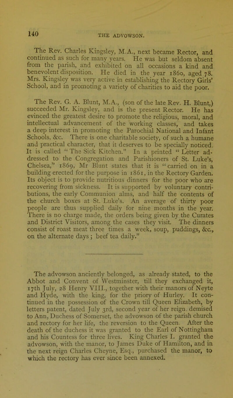 THE ADVOWSON. The Rev. Charles Kingsley, M.A., next became Rector, and continued as such for many years. He was but seldom absent from the parish, and exhibited on all occasions a kind and benevolent disposition. He died in the year i860, aged 78. Mrs. Kingsley was very active in establishing the Rectory Girls’ School, and in promoting a variety of charities to aid the poor. The Rev. G. A. Blunt, M.A., (son of the late Rev. H. Blunt,) succeeded Mr. Kingsley, and is the present Rector. He has evinced the greatest desire to promote the religious, moral, and intellectual advancement of the working classes, and takes a deep interest in promoting the Parochial National and Infant Schools, &c. There is one charitable society, of such a humane and practical character, that it deserves to be specially noticed. It is called “ The Sick Kitchen.” In a printed “ Letter ad- dressed to the Congregation and Parishioners of St. Luke’s, Chelsea,” 1869, Mr Blunt states that it is “ carried on in a building erected for the purpose in 1861, in the Rectory Garden. Its object is to provide nutritious dinners for the poor who are recovering from sickness. It is supported by voluntary contri- butions, the early Communion alms, and half the contents of the church boxes at St. Luke’s. An average of thirty poor people are thus supplied daily for nine months in the year. There is no charge made, the orders being given by the Curates and District Visitors, among the cases they visit. The dinners consist of roast meat three times a week, soup, puddings, &a, on the alternate days ; beef tea daily.” The advowson anciently belonged, as already stated, to the Abbot and Convent of Westminster, till they exchanged it, 17th July, 28 Henry VIII., together with their manors of Neyte and Hyde, with the king, for the priory of Hurley. It con- tinued in the possession of the Crown till Queen Elizabeth, by letters patent, dated July 3rd, second year of her reign, demised to Ann, Duchess of Somerset, the advowson of the parish church and rectory for her life, the reversion to the Queen. After the death of the duchess it was granted to the Earl of Nottingham and his Countess for three lives. King Charles I. granted the advowson, with the manor, to James Duke of Hamilton, and in the next reign Charles Cheyne, Esq., purchased the manor, to which the rectory has ever since been annexed.