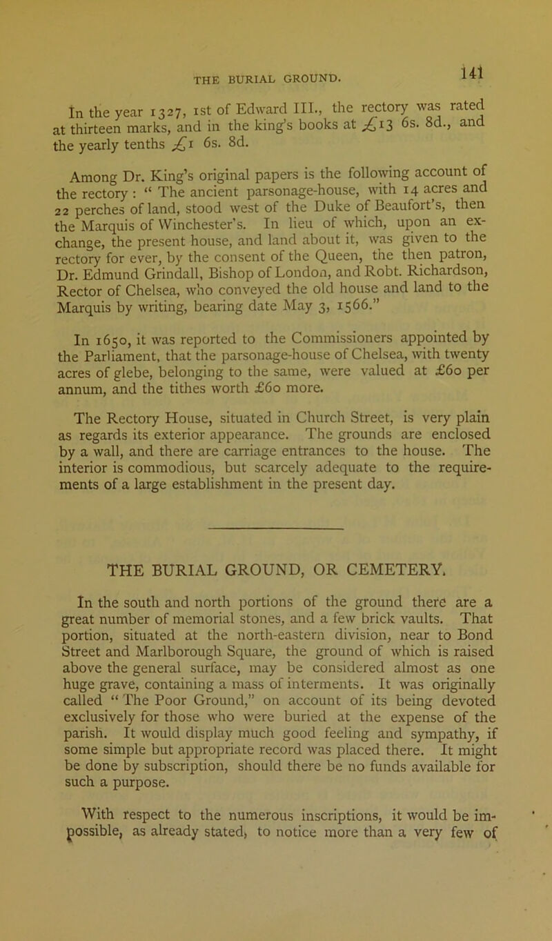 in the year 1327, ist of Edward III., the rectory was rated at thirteen marks, and in the king’s books at ;^i3 6s. 8d., and the yearly tenths 6s. 8d. Among Dr. King’s original papers is the following account of the rectory ; “ The ancient parsonage-house, with 14 acres and 22 perches of land, stood west of the Duke of Beaufort’s, then the Marquis of Winchester’s. In lieu of which, upon an ex- change, the present house, and land about it, was given to the rectory for ever, by the consent of the Queen, the then patron. Dr. Edmund Grindall, Bishop of London, and Robt. Richardson, Rector of Chelsea, who conveyed the old house and land to the Marquis by writing, bearing date May 3, 1566.” In 1650, it was reported to the Commissioners appointed by the Parliament, that the parsonage-house of Chelsea, with twenty acres of glebe, belonging to the same, were valued at £60 per annum, and the tithes worth £60 more. The Rectory House, situated in Church Street, is very plain as regards its exterior appearance. The grounds are enclosed by a wall, and there are carriage entrances to the house. The interior is commodious, but scarcely adequate to the require- ments of a large establishment in the present day. THE BURIAL GROUND, OR CEMETERY. In the south and north portions of the ground there are a great number of memorial stones, and a few brick vaults. That portion, situated at the north-eastern division, near to Bond Street and Marlborough Square, the ground of which is raised above the general surface, may be considered almost as one huge grave, containing a mass of interments. It was originally called “ The Poor Ground,” on account of its being devoted exclusively for those who were buried at the expense of the parish. It would display much good feeling and sympathy, if some simple but appropriate record was placed there. It might be done by subscription, should there be no funds available for such a purpose. With respect to the numerous inscriptions, it would be im- possible, as already stated, to notice more than a very few of