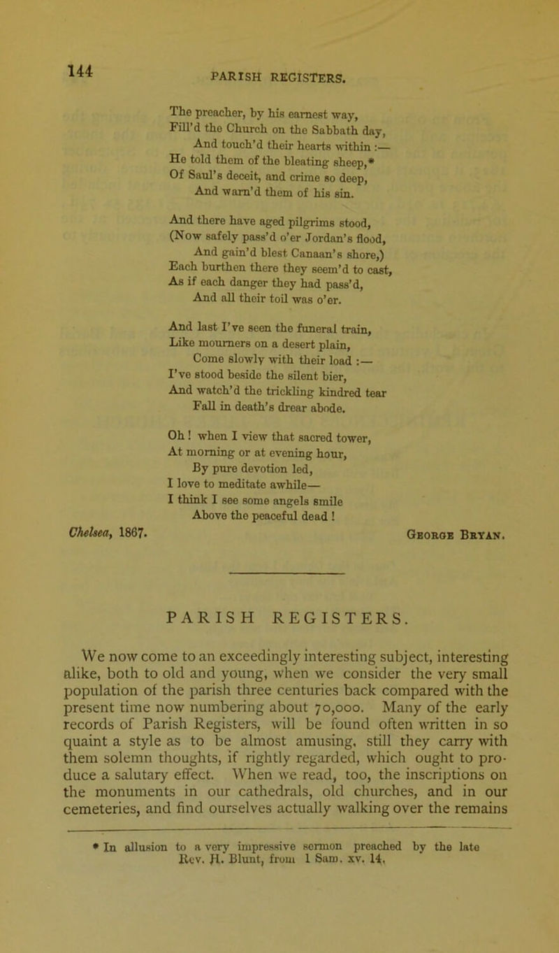 PARISH REGISTERS. The preacher, by his earnest way, Fill’d the Church on the Sabbath day. And touch’d their hearts within :— He told them of the bleating sheep,* Of Saul’s deceit, and crime so deep. And warn’d them of his sin. And there have aged pilgrims stood, (Now safely pass’d o’er Jordan’s flood, And gain’d blest Canaan’s shore,) Fach burthen there they seem’d to cast, As if each danger they had pass’d. And all their toil was o’er. And last I’ve seen the funeral train. Like mourners on a desert plain. Come slowly with their load : I’ve stood beside the silent bier. And watch’d the trickling kindred tear Fall in death’s drear abode. Oh! when I view that sacred tower. At morning or at evening hour. By pure devotion led, I love to meditate awhile— I think I see some angels smile Above the peaceful dead ! Chelsea, 1867. Geoboe Bbyan. PARISH REGISTERS. We now come to an exceedingly interesting subject, interesting alike, both to old and young, when we consider the very small population of the parish three centuries back compared with the present time now numbering about 70,000. Many of the early records of Parish Registers, will be found often written in so quaint a style as to be almost amusing, still they carry with them solemn thoughts, if rightly regarded, which ought to pro- duce a salutary effect. When we read, too, the inscriptions on the monuments in our cathedrals, old churches, and in our cemeteries, and find ourselves actually walking over the remains • In allusion to a very impre.ssive sermon preached by the late lU'V. H. Blunt, from 1 Sam. xv, 14.