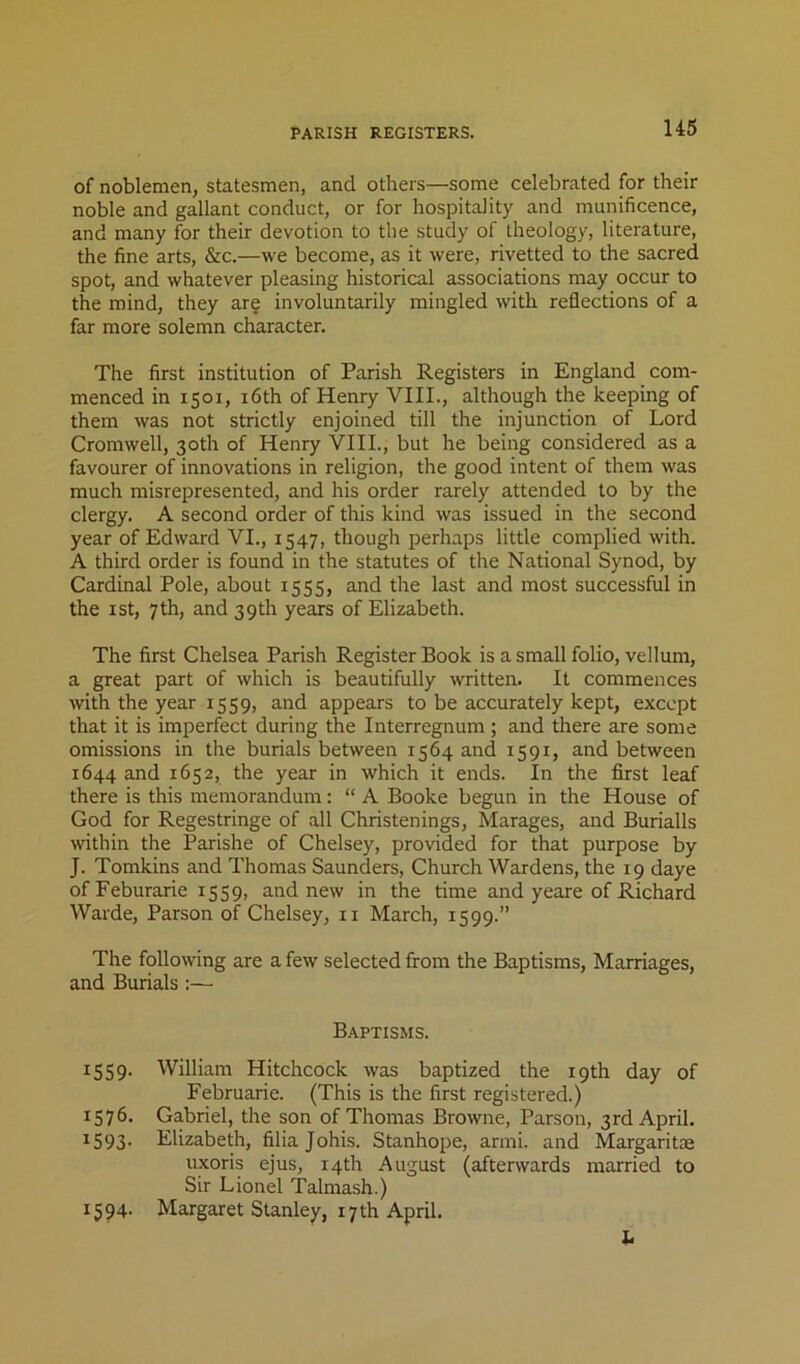 of noblemen, statesmen, and others—some celebrated for their noble and gallant conduct, or for hospitality and munificence, and many for their devotion to the study of theology, literature, the fine arts, &c.—we become, as it were, rivetted to the sacred spot, and whatever pleasing historical associations may occur to the mind, they are involuntarily mingled with reflections of a far more solemn character. The first institution of Parish Registers in England com- menced in 1501, i6th of Henry VIII., although the keeping of them was not strictly enjoined till the injunction of Lord Cromwell, 30th of Henry VHI., but he being considered as a favourer of innovations in religion, the good intent of them was much misrepresented, and his order rarely attended to by the clergy. A second order of this kind was issued in the second year of Edward VI., 1547, though perhaps little complied with. A third order is found in the statutes of the National Synod, by Cardinal Pole, about 1555, and the last and most successful in the 1st, 7th, and 39th years of Elizabeth. The first Chelsea Parish Register Book is a small folio, vellum, a great part of which is beautifully written. It commences with the year 1559, and appears to be accurately kept, except that it is imperfect during the Interregnum; and there are some omissions in the burials between 1564 and 1591, and between 1644 and 1652, the year in which it ends. In the first leaf there is this memorandum: “ A Booke begun in the House of God for Regestringe of all Christenings, Marages, and Burialls within the Parishe of Chelsey, provided for that purpose by J. Tomkins and Thomas Saunders, Church Wardens, the 19 daye ofFeburarie 1559, and new in the time and yeare of Richard Warde, Parson of Chelsey, ii March, 1599.” The following are a few selected from the Baptisms, Marriages, and Burials:— Baptisms. 1559- 1576. 1593- 1594. William Hitchcock was baptized the 19th day of Februarie. (This is the first registered.) Gabriel, the son of Thomas Browne, Parson, 3rd April. Elizabeth, filia Johis. Stanhope, armi. and Margaritae uxoris ejus, 14th August (afterwards married to Sir Lionel Talmash.) Margaret Stanley, 17 th April. b