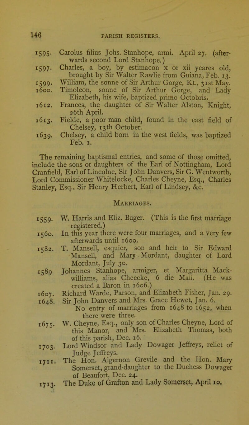 U6 1595. Carolus filius Jobs. Stanhope, armi. April 27. (after- wards second Lord Stanhope.) 1597. Charles, a boy, by estimacon x or xii yeares old, brought by Sir Walter Rawlie irom Guiana, Feb. 13. 1599. William, the sonne of Sir Arthur Gorge, Kt., 31st May. 1600. Timoleon, sonne of Sir Arthur Gorge, and Lady Elizabeth, his wife, baptized primo Octobris. 1612. Frances, the daughter of Sir Walter Alston, Knight, 26th April. 1613. Fielde, a poor man child, found in the east field of Chelsey, 13 th October. 1639. Chelsey, a child bom in the west fields, was baptized Feb. I. The remaining baptismal entries, and some of those omitted, include the sons or daughters of the Earl of Nottingham, Lord Cranfield, Earl of Lincolne, Sir John Danvers, Sir G. Wentworth, Lord Commissioner Whitelocke, Charles Cheyne, Esq., Charles Stanley, Esq., Sir Henry Herbert, Earl of Lindsey, &c. Marriages. 1559. W. Harris and Eliz. Buger. (This is the first marriage registered.) 1560. In this year there were four marriages, and a very few afterwards until 1600. 1582. T. Mansell, esquier, son and heir to Sir Edward Mansell, and Mary Mordant, daughter of Lord Mordant, July 30. 1589 Johannes Stanhope, armiger, et Margaritta Mack- williams, alias Cheecke, 6 die Maii. (He was created a Baron in 1606.) 1607. Richard Warde, Parson, and Elizabeth Fisher, Jan. 29. 1648. Sir John Danvers and Mrs. Grace Hewet, Jan. 6. No entry of marriages from 1648 to 1652, when there were three. 1675, W. Cheyne, Esq., only son of Charles Cheyne, Lord of this Manor, and Mrs. Elizabeth Thomas, both of this parish, Dec. 16. 1703. Lord Windsor and Lady Dowager Jeffreys, relict of Judge Jeffreys. 1711. The Hon. Algernon Grevile and the Hon. Mary Somerset, grand-daughter to the Duchess Dowager of Beaufort, Dec. 24. The Duke of Grafton and Lady Somerset, April 10, 1713-