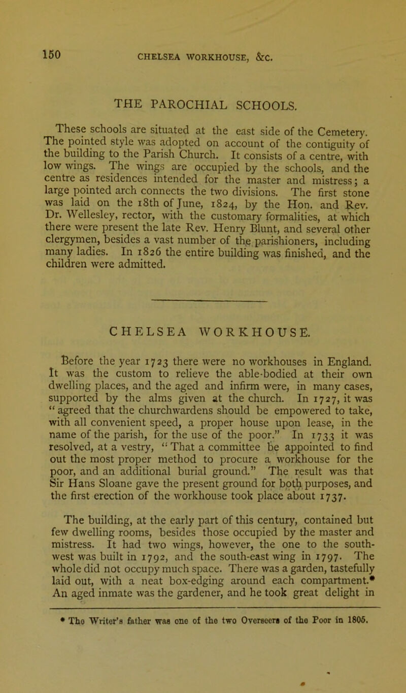 CHELSEA WORKHOUSE, &C. THE PAROCHIAL SCHOOLS. These schools are situated at the east side of the Cemetery. The pointed style was adopted on account of the contiguity of the building to the Parish Church. It consists of a centre, with low wings. The wings are occupied by the schools, and the centre as residences intended for the master and mistress; a large pointed arch connects the two divisions. The first stone was laid on the iSthofJune, 1824, by the Hon. and Rev. Dr. Wellesley, rector, with the customary formalities, at which there were present the late Rev. Henry Blunt, and several other clergymen, besides a vast number of th.e parishioners, including many ladies. In 1826 the entire building was finished, and the children were admitted. CHELSEA WORKHOUSE. Before the year 1723 there were no workhouses in England. It was the custom to relieve the able-bodied at their own dwelling places, and the aged and infirm were, in many cases, supported by the alms given at the church. In 1727, it was “ agreed that the churchwardens should be empowered to take, with all convenient speed, a proper house upon lease, in the name of the parish, for the use of the poor.” In 1733 it was resolved, at a vestry, “ That a committee be appointed to find out the most proper method to procure a workhouse for the poor, and an additional burial ground.” The result was that Sir Hans Sloane gave the present ground for botp. purposes, and the first erection of the workhouse took place about 1737. The building, at the early part of this century, contained but few dwelling rooms, besides those occupied by the master and mistress. It had two wings, however, the one to the south- west was built in 1792, and the south-east wing in 1797. The whole did not occupy mucli space. There was a garden, tastefully laid out, with a neat box-edging around each compartment.* An aged inmate was the gardener, and he took great delight in • Tho Writer’s father was one of the two Overseers of the Poor in 1806.